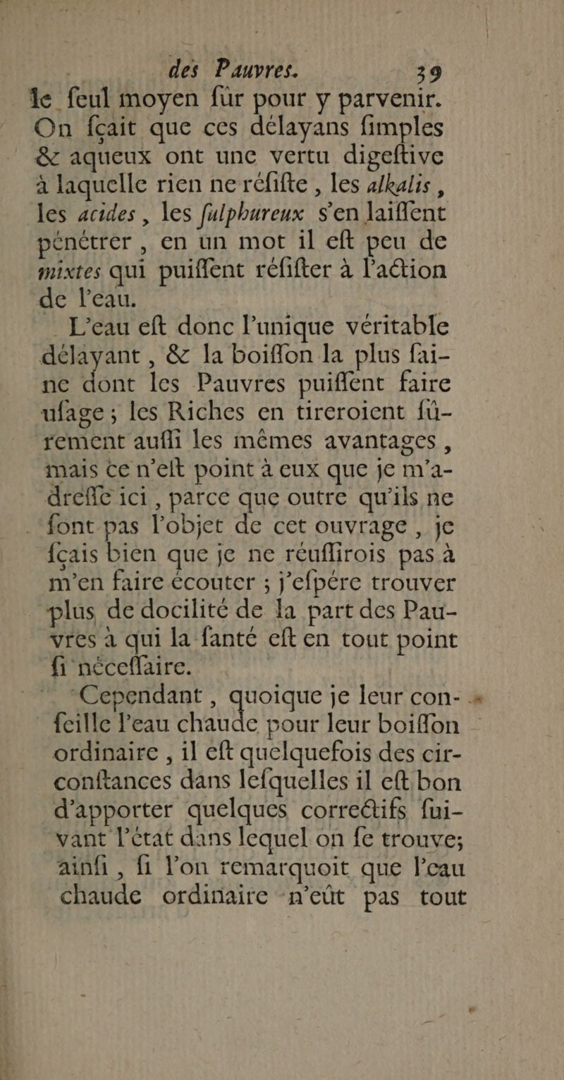 le feul moyen für pour y parvenir. On fçait que ces délayans fimples &amp; aqueux ont unc vertu digeftive à laquelle rien ne réfifte , les alkalis, les acides , les fulphureux s'en laifent pénétrer , en un mot il eft peu de mixtes qui puiflent réfifter à l’action de l’eau. . L'eau eft donc l’unique véritable délayant , &amp; la boiflon la plus fai- ne dont les Pauvres puiflent faire ufage; les Riches en tireroient fu- rement aufli les mêmes avantages, mais ce n'elt point à eux que je m'a- dreflc ici, parce que outre qu'ils ne font pas l’objet de cet ouvrage, je {çais bien que je ne réuflirois pas à m'en faire écoutcr ; j’efpére trouver plus de docilité de a part des Pau- vres à qui la fanté eft en tout point fi néceflaire. “Cependant , dApIque je leur con-. fcille l’eau chaude pour leur boiffon ordinaire , il eft quelquefois des cir- conftances dans lefquelles il eft:bon d'apporter quelques correctifs fui- vant l’état dans lequel on fe trouve; ainf , fi lon remarquoit que l’eau chaude ordinaire n'eût pas tout