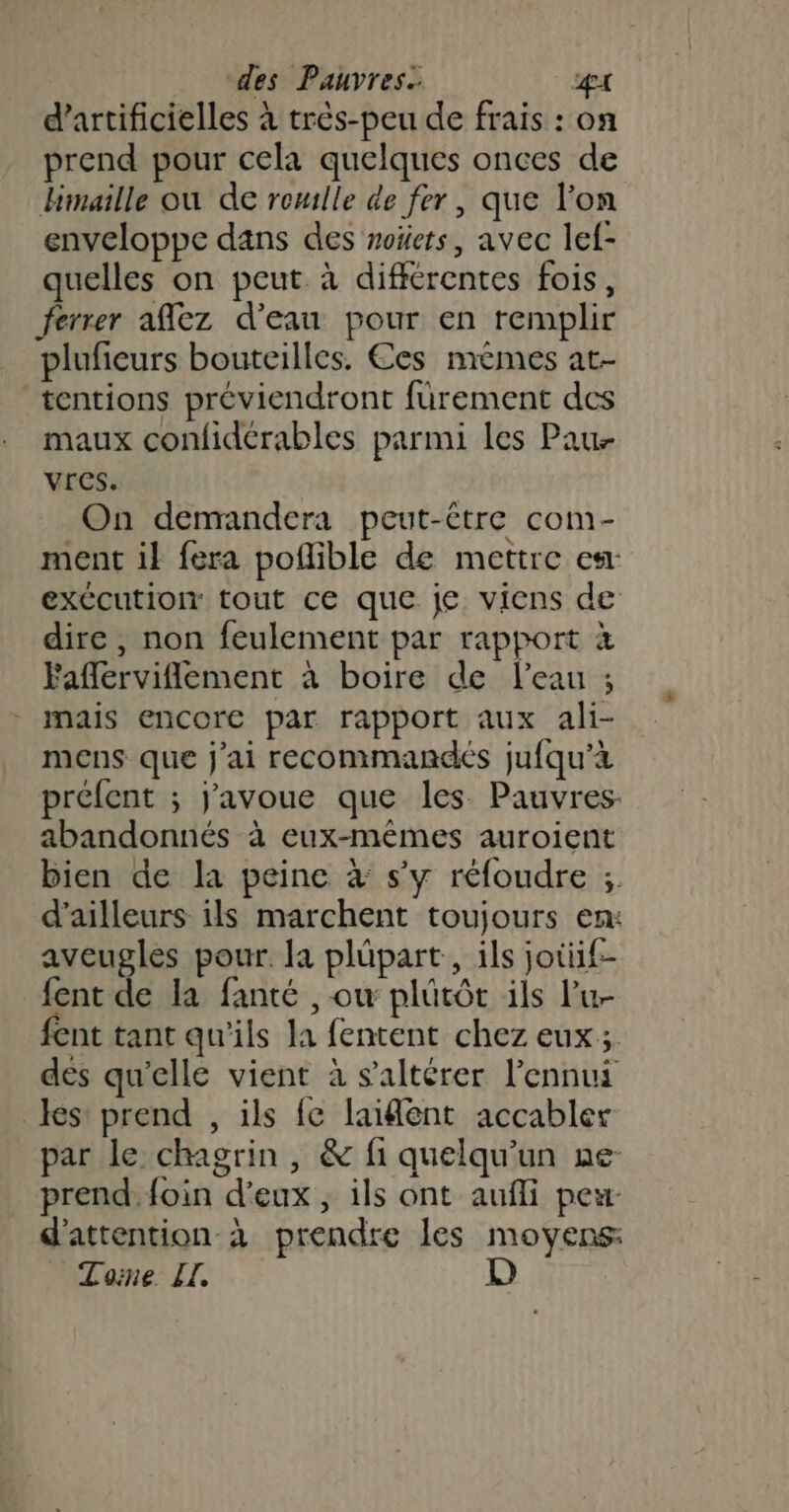 d’artificielles à très-peu de frais : on prend pour cela quelques onces de Hmaille où de romlle de fer, que l'on enveloppe dans des noïets, avec lef- quelles on peut. à différentes fois, ferrer aflez d’eau pour en remplir plufieurs bouteilles. Ces mêmes at- tentions préviendront fürement des maux confidérables parmi les Pau Vres. On demandera peut-être com- ment il fera poflible de mettre es: exCcution tout ce que je viens de dire, non feulement par rapport à Faflerviflement à boire de l’eau ; mais encore par rapport aux ali- mens que j'ai recommandés jufqu’à préfent ; j'avoue que les Pauvres: abandonnés à eux-mêmes auroient bien de la peine 4 s’y réfoudre ; d’ailleurs ils marchent toujours en: aveugles pour. la plüpart, ils jotüif- fent de la fanté , ow plütôt ils lu fent tant qu'ils la fentent chez eux; des qu'elle vient à s’altérer l'ennui les: prend , ils fe laident accabler par le chagrin, &amp; fi quelqu'un ne- prend. foin d'eux ; ils ont aufli peu- d'attention à prendre les moyens Toine IL. D