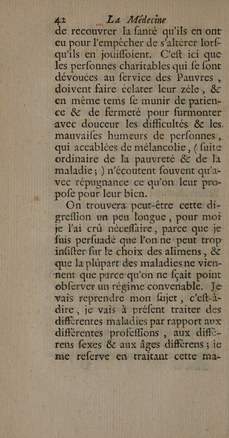 de recouvrer la fanté qu’ils en ont eu pour l'empêcher de s’altérer lorf- qu'ils en joüifloient. C’eft ici que les perfonnes charitables qui fe font dévouées au fervice des Pauvres , doivent faire éclater leur zéle, &amp; en même tems fe munir de patien- cc &amp; de fermeté pour furmonter avec douceur les difficultés &amp; les. mauvailes humeurs de perfonnes, qui accablées de mélancolie, ( fuite ordinaire de la pauvreté &amp; de fa maladie ; ) n’écoutent fouvent qu'a- vec répugnance ce qu'on leur pro- pofe pour leur bien. On trouvera peut-être cette: di- greflion un peu longue, pour mot je l'ai crü néveflaire, parce que je: fais perfuadé que lon.ne:peut trop: infifter fur le choix des alimens, &amp; que la plûpart des maladies ne vien- “nent que parce qu'on ne fçait point obferver un régime convenable. Je vais reprendre mon fujet, c’eft-à- dire, jé vais à préfent traiter des différentes maladies par rapport aux différentes profeffions , aux difié- rens fexes &amp; aux âges différens ; ie me referve en traitant cette ma