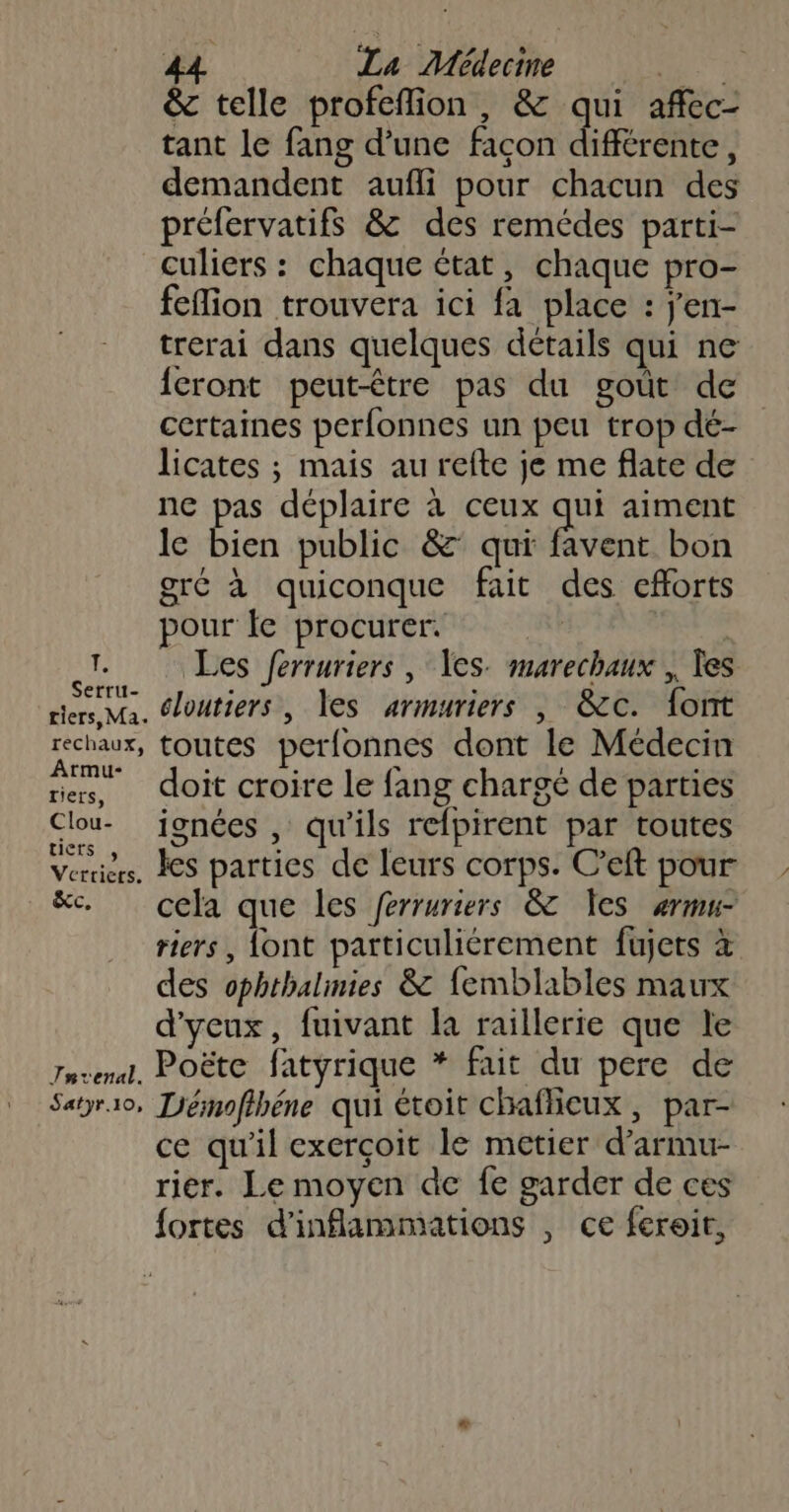tant le fang d’une façon différente, demandent aufli pour chacun des préfervatifs &amp; des remédes parti- culiers : chaque état, chaque pro- feflion trouvera ici fa place : j'en- trerai dans quelques détails qui ne cront peut-être pas du goùt de certaines perfonnes un peu trop dé- licates ; mais au refte je me flate de ne pas déplaire à ceux qui aiment le bien public &amp;’ qui favent bon gré à quiconque fait des efforts pour le procurer. Que Les Jerruriers , es. marechaux , Tes riers Ma. éloutiers, les armuriers , &amp;c. font rechaux, toutes perfonnes dont le Médecin ar doit croire le fang chargé de parties Clou- jonées , qu'ils refpirent par toutes Verius. es parties de leurs corps. C’eft pour &amp;c. cela que les ferruriers &amp; Xes «ermu- des ophthalinies &amp; femblables maux d'ycux, fuivant la raillerie que le Tnvenal, PoËëte fatyrique * fait du pere de Satyro, Témofihéne qui étoit chaflieux, par- ce qu’il exerçoit le metier d’armu- rier. Le moyen de fe garder de ces fortes d'inflammations , ce feroit, 4