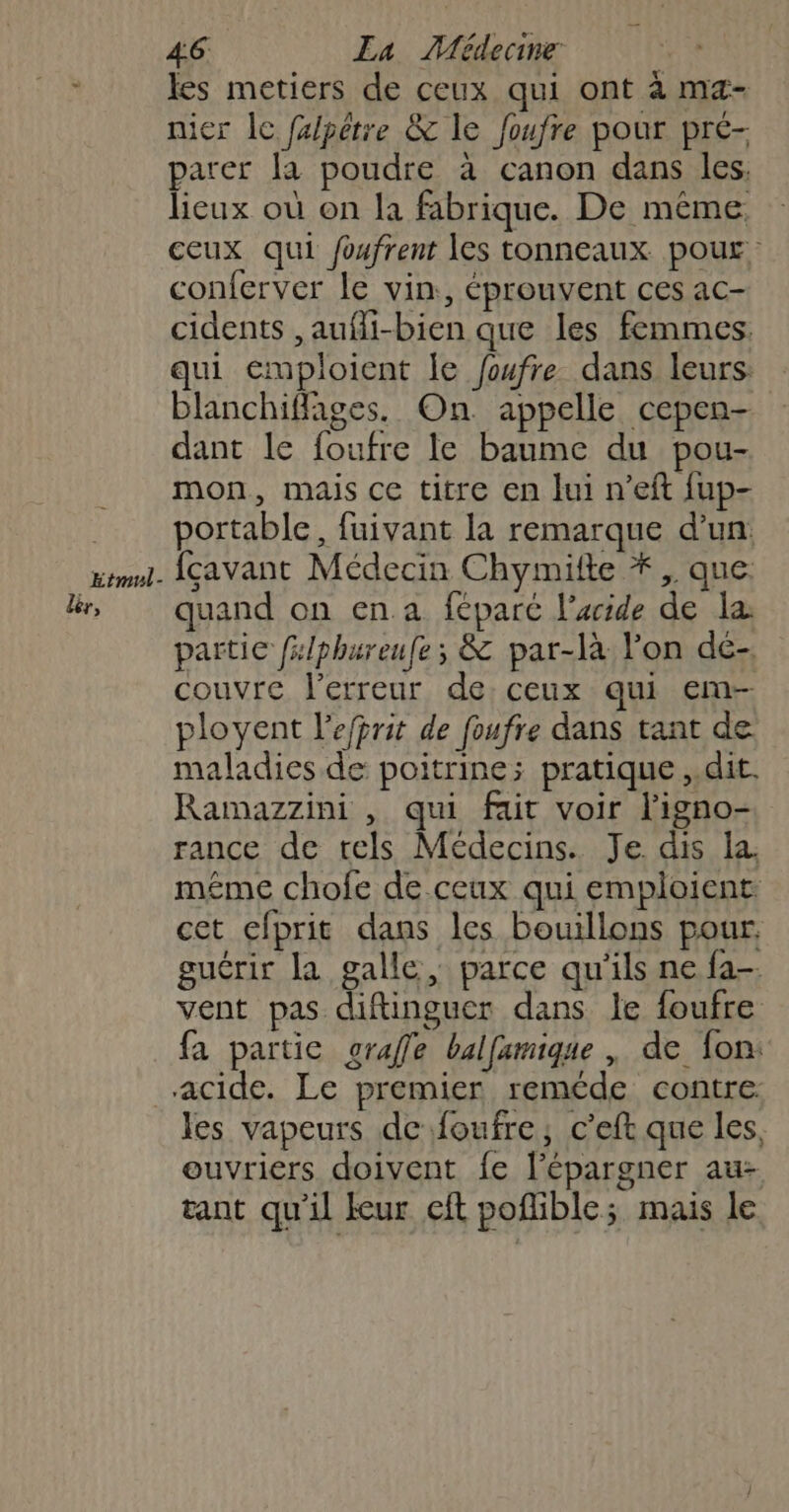 Etmul- es metiers de ceux qui ont à ma- nicr lc fxlpêtre &amp; le foufre pour pré- parer [a poudre à canon dans les. lieux où on la fabrique. De même, ceux qui foufrent Îes tonneaux pour conferver le vin, éprouvent ces ac- cidents ,aufi-bien que les femmes. qui emploient le foufre dans leurs: blanchiffages. On appelle cepen- dant le foufre le baume du pou- mon, mais ce titre en lui n’eft fup- portable, fuivant la remarque d’un: fcavant Médecin Chymifte *,, que. quand on en a féparé l’aide de la: partie fslphureufe; &amp; par-là l'on dé- couvre l'erreur de, ceux qui em- ployent l’efprit de foufre dans tant de maladies de poitrine; pratique ,.dit. Ramazzini , qui fair voir ligno- rance de tels Médecins. Je. dis la. méme chofe de ceux qui emploient: cet cfprit dans les bouillons pour. guérir la galle ; parce qu'ils ne fa vent pas diftinguer dans le foufre fa partie grafle balfamique , de fon: les vapeurs de foufre; c’eft que les, ouvriers doivent fe l’épargner au tant qu'il kur cit poflible; mais le