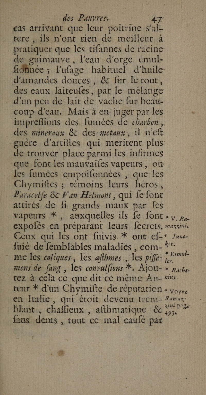 cas arrivant que leur poitrine s’al- tere , ils n’ont rien de meilleur à pratiquer que les tifannes de racine de guimauve , l'eau d'orge émul- fidince ; l'ufage habituel d'huile d'amandes douces, &amp; fur Îe tout, des eaux laiteufes, par le mélange d’un peu de lait de vache fur beau- coup d’eau. Mais à en juger par les impreflions des. fumées de charbon, des wmineraux 8 des:metaux, il n'eft guêre d’artiftes qui meritent plus ce trouver place parmi les infirmes que font les mauvaifes vapeurs, où les fumées empoifonnées , que les Chymäftes ; témoins leurs ES Paracelfe &amp; Van Helmont, qui fe font attirés de fi grands maux par Îes vapeurs *, auxquelles ils {e font» »,. expolés en préparant leurs fecrets. mexuri. Ecux qui les ont fuivis. * ont ef-* Ju- fuié de femblables maladies , com- *” me les coliques, les affhmes , les piffe- sas … mens de fang , les convulfions *. Ajou- » pape. tez à cela ce que dit ce même Au- vs. teur * d’un Chymifte de réputation + von en Italie, qui étoit devenu trem- Famaz- Blant,, chaffieux , afthmatique &amp; 5, 7 fans dénts , tout ce: mal caufé par f