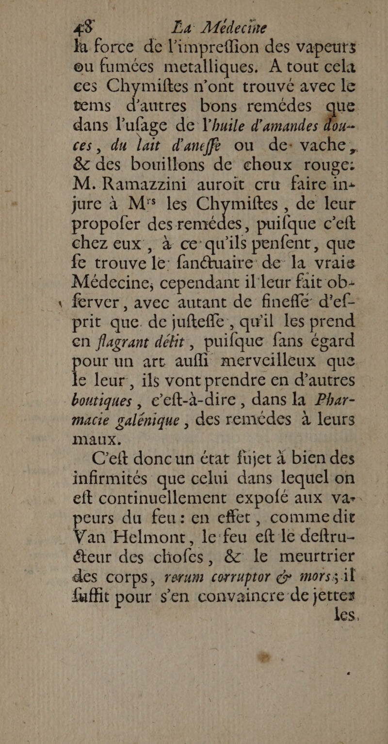 _ Ja force de l’impreflion des vapeurs ou fumées metalliques. A tout cel ces Chymiftes n’ont trouvé avec le tems d’autres bons remédes que dans l’ufage de l'huile d'amandes Ph ces, du lait d'ancffé ou de: vache, &amp; des bouillons de choux rouge: M. Ramazzini auroit cru faire in+ jure à Ms les Chymiftes , de leur propofer des po Br puifque c’eft chez eux, à ce qu'ils penfent, que fe trouve le: fan@uaire de la vrais Médecine; cependant il'leur fait ob ferver, avec autant de finefle d’ef- prit que. de juftefle, qu'il Les prend €n flagrant délit, puifque fans égard pour un art aufli merveilleux que le leur, ils vont prendre en d’autres boutiques , e’eft-à-dire , dans la Phur- macie galénique , des remcdes à leurs Maux. C’eft doncun état fujet à bien des infirmités que celui dans lequel on eft continuellement expolé aux var. peurs du feu: en effet, commedit Van Helmont, le feu eft le deftru- éteur des chofes, &amp; le meurtrier des corps, rerum corruptor &amp; morss il. fuffit pour s’en convaincre de ee es,