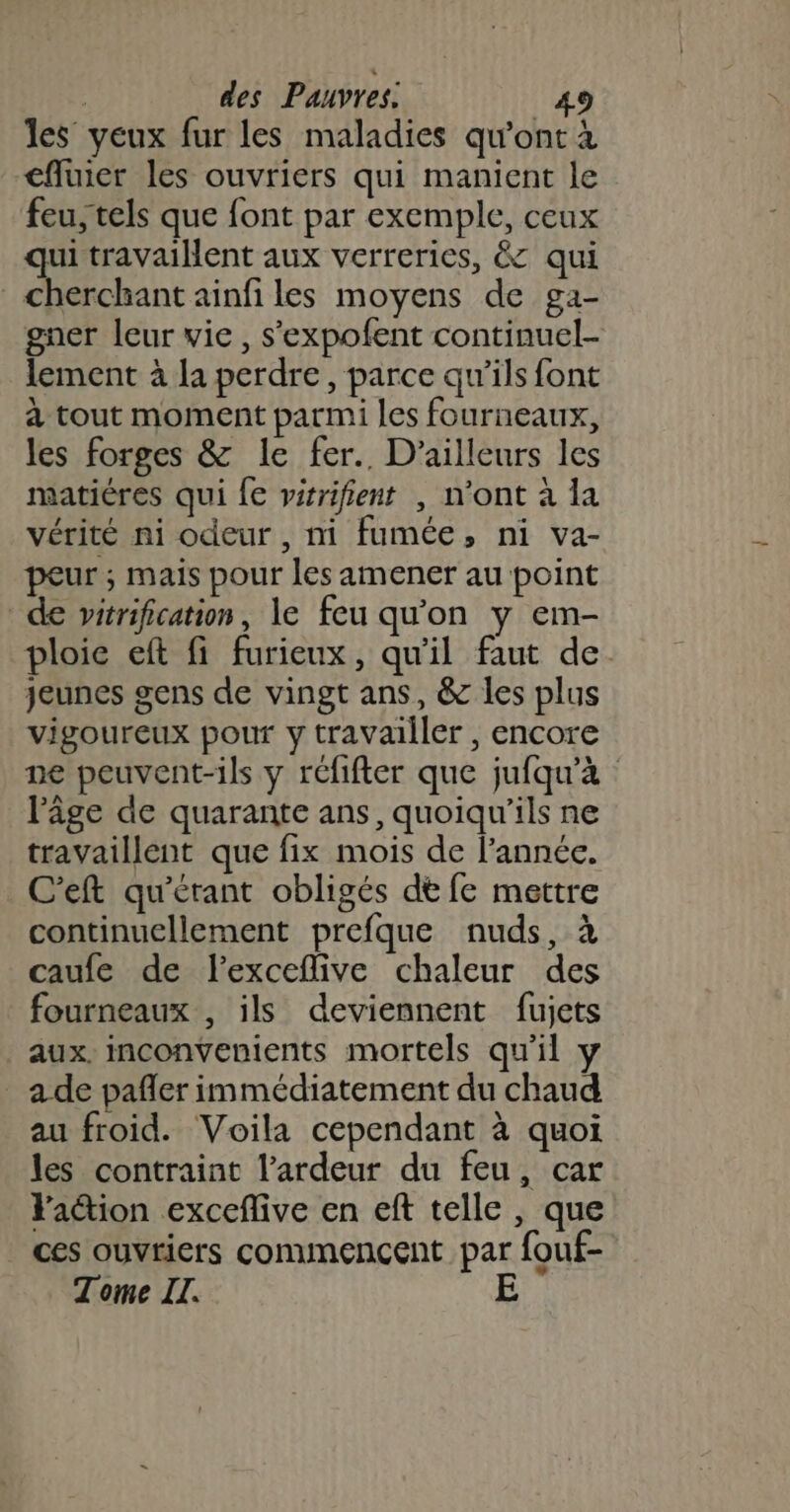 les veux fur les maladies qu'ont à cfluier les ouvriers qui manient le feu,tels que font par exemple, ceux qui travaillent aux verreries, &amp; qui cherchant ainfiles moyens de ga- gner leur vie, s'expofent continuel- lement à la perdre, parce qu’ils font à tout moment parmi les fourneaux, les forges &amp; le fer. D'ailleurs les matières qui fe vérifient , n’ont à la vérité ni odeur , ni fumée, ni va- peur ; mais pour les amener au point de vitrification, le feu qu'on y em- ploie eft fi furieux, qu'il faut de. jeunes gens de vingt ans, &amp; les plus vigoureux pour y travailler , encore ne peuvent-ils y réfifter que jufqu'à lPâge de quarante ans, quoiqu’ils ne travaillent que fix mois de l’année. C'eft qu'érant obligés dt fe mettre continuellement prefque nuds, à caufe de flexceflive chaleur des fourneaux , ils deviennent fujets aux. inconvenients mortels qu'il y a de pafler immédiatement du chaud au froid. Voila cependant à quoi les contraint l’ardeur du feu, car Y'aétion exceflive en eft telle , que ces ouvriers conunencent par fouf- Tome IT. E