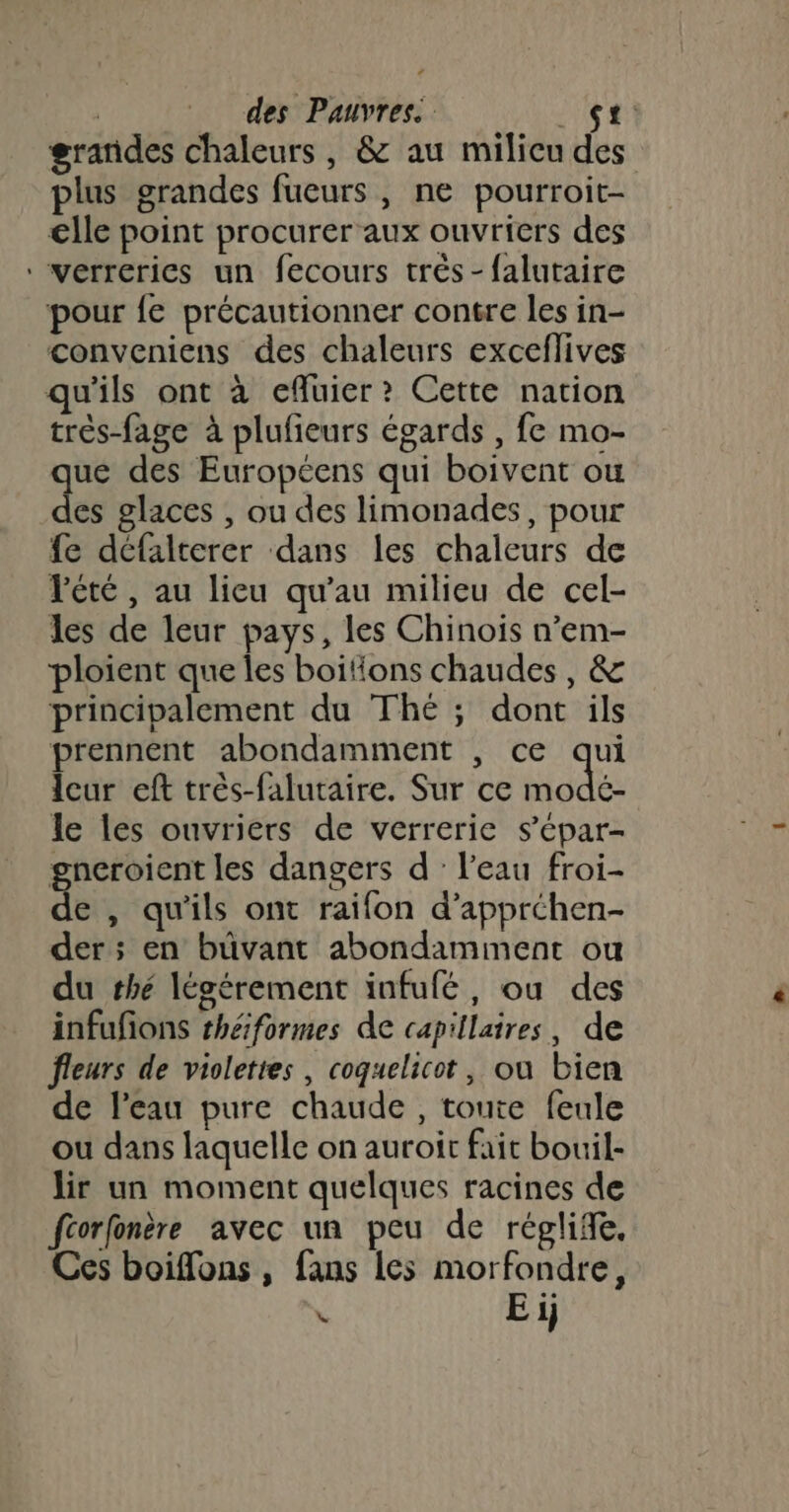 grandes chaleurs, &amp; au milicu des plus grandes fueurs, ne pourroit- €lle point procurer aux ouvriers des *verrerics un fecours trés -falutaire pour fe précautionner contre les in- conveniens des chaleurs exceflives qu'ils ont à efluier ? Cette nation très-fage à plufieurs égards , fe mo- que des Européens qui boivent ou des glaces , ou des limonades, pour fe défalterer dans les chaleurs de Pété, au lieu qu'au milieu de cel- les de leur pays, les Chinois n’em- ploient que les boitions chaudes, &amp; principalement du Thé ; dont ils prennent abondamment , ce d Îcur eft très-falutaire. Sur ce modé- le les ouvriers de verrerie s’épar- gneroient les dangers d : l’eau froi- &amp; , qu'ils ont raifon d’apprchen- der; en büvant abondamment ou du thé légérement infufé, ou des infufons théiformes de capillaires, de fleurs de violettes, coquelicot, ou bien de l'eau pure chaude, toute feule ou dans laquelle on auroic fait bouil- lir un moment quelques racines de fcorfonère avec un peu de réglife. Ces boiffons , fans les morfondre, L E ij
