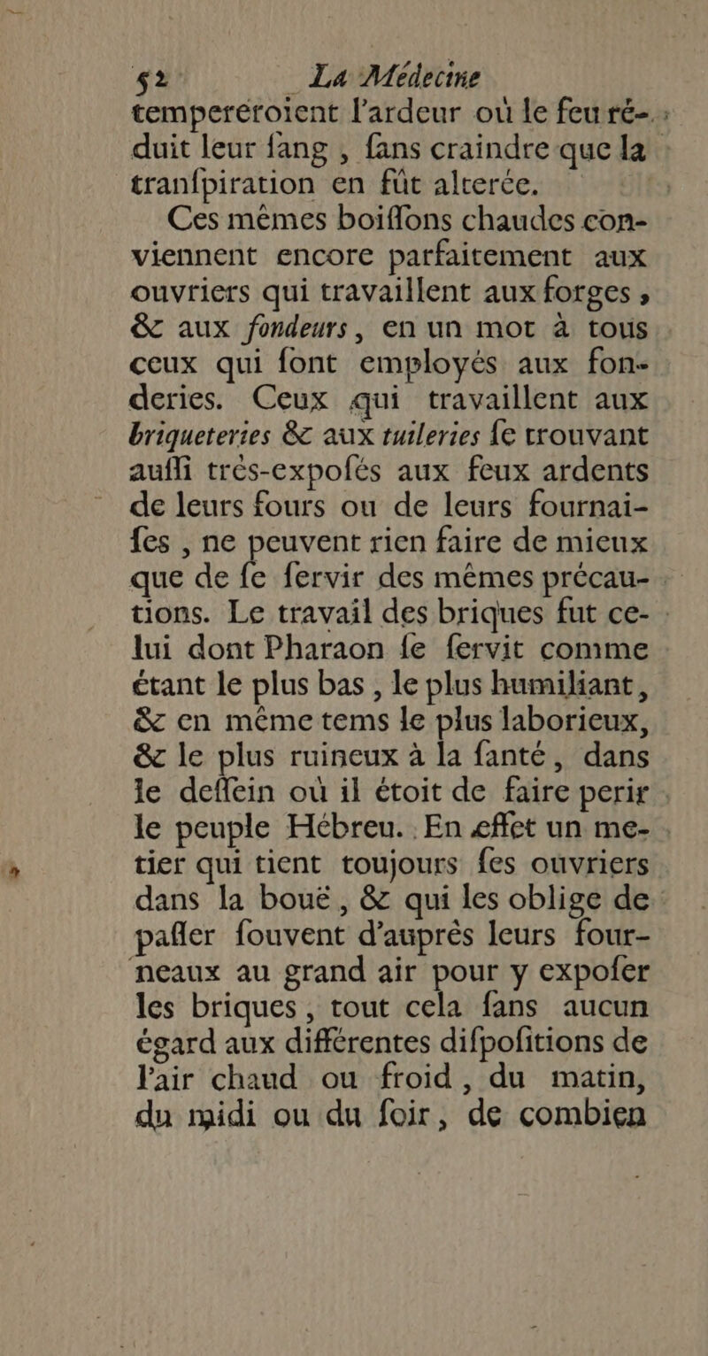 temperéroient l’ardeur ou le feu ré- duit leur fang , fans craindre que la : tranfpiration en füt alterée. Ces mêmes boiflons chaudes con- viennent encore parfaitement aux ouvriers qui travaillent aux forges , &amp;c aux fondeurs, en un mot à tous ceux qui font employés aux fon deries. Ceux qui travaillent aux briqueteries &amp; aux ruileries {e crouvant aufli très-expolés aux feux ardents de leurs fours ou de leurs fournai- fes , ne peuvent rien faire de mieux que de fe fervir des mêmes précau- tions. Le travail des briques fut ce- : lui dont Pharaon {e fervit comme étant le plus bas , le plus humiliant, &amp; en même tems le plus laborieux, &amp; le plus ruineux à la fanté, dans le deffein ou il étoit de faire perir le peuple Hébreu. En effet un me: . tier qui tient toujours fes ouvriers dans la boue, &amp; qui les oblige de pañler fouvent d’après leurs four- neaux au grand air pour y expofer les briques , tout cela fans aucun égard aux différentes difpofitions de air chaud ou froid, du matin, du midi ou du foir, de combien