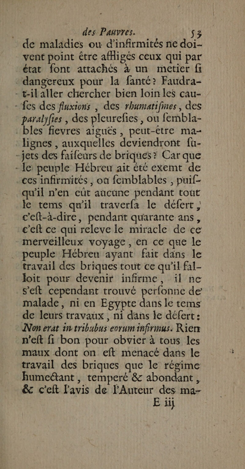 de maladies ou d’infirmités ne doi- vent point être afHigés ceux qui par état font attachés à un metier fi dangereux pour la fanté? Faudra- - t-ilaller chercher bien loin les cau- - fes des fluxions , des rhumatifines, des paralyfies , des pleurefies , ou fembla- bles fievres aiguës , peut-être ma- lignes , auxquelles deviendront fu- -jets des faileurs de briques? Car que - le peuple Hébreu ait été exemt de ces infirmités , où femblables , puif- qu'il n’en cüt aucune pendant tout le tems qu'il traverfa le défert , c’eft-à-dire, pendant quarante ans, c’eft ce qui releve le nuracle de ce - merveïlleux voyage , en ce que le peuple Hébreu ayant fait dans le travail des briques tout ce qu’il fal- loit pour devenir infirme, il ne set cependant trouvé perfonne de malade, ni en Egypte dans le tems de leurs travaux , ni dans le défert: Non erat in tribubus ecruminfirmus. Rierx n'eft fi'bon pour obvier à tous les maux dont on eft menacé dans le travail des briques que le régime humeétant , temperé &amp; abondant, &amp; c'eft l'avis de l'Auteur des ma- E ïij