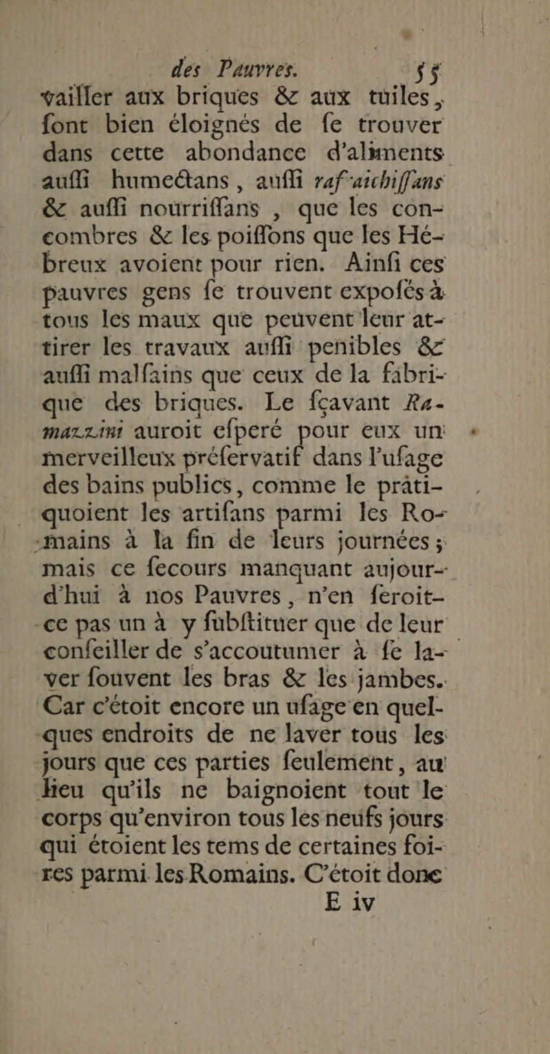 vailler aux briques &amp; aux tuiles, font bien éloignés de fe trouver dans cette abondance d’almnents aufli humeétans, aufli rafarchiffans &amp; aufñli nourriflans | que les con- combres &amp; les poiflons que les Hé- Dreux avoient pour rien. Ainfi ces pauvres gens fe trouvent expofés à tous les maux que peuvent leur at- tirer les travaux aufli penibles &amp; aufli malfains que ceux de la fibri- que des briques. Le fcavant Re- mazzini auroit cfperé pour eux un: merveilleux préfervatif dans l'ufage des bains publics, comme le prati- _ quoient les artifans parmi les Ro- -mains à la fin de leurs journées ; mais ce fecours manquant aujour- d'hui à nos Pauvres, n’en feroit- ce pas un à y fubftituer que de leur confeiller de s’accoutumer à fe la ver fouvent les bras &amp; les jambes. Car c’étoit encore un ufage en quel- ques endroits de ne laver tous les: jours que ces parties feulement, au Heu qu'ils ne baignoient tout le corps qu'environ tous les neufs jours: qui étoient les tems de certaines foi- res parmi les Romains. C’étoit done | E iv