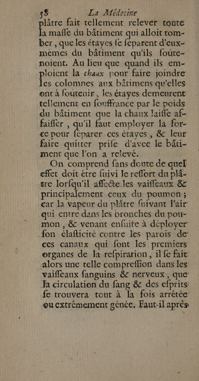 _ plâtre fait tellement relever toute A mafle du bâtiment qui alloit tom- ber , que les étayes le féparent d’eux- mémes du bâtiment qu'ils foute- noient. Au lieu que quand ils em- ploient la chaux pour faire joindre les colomnes aux bitimens qu’elles. ont à foutenir , les étayes demeurent tellement: en fouffrance par le poids du bâtiment que la chaux laifle af- faifer , qu'il faut employer La for- €e pour Fa ces étayes , &amp; leur faire quitter prife d'avec le bâti- ment que l’on a relevé. On comprend fans doute de quel effet doit étre fuivi le reflort du plä- tre lorfqu'il affeéte les vaiffeaux &amp; principalement ceux du poumon; car la vapeur du plâtre fuivant Pair qui entre dans les bronches du pou- mon , &amp; venant enfuite à déployer fon élafticité contre les parois de ces canaux qui font les premiers organes de la refpiration, il fe fait alors une telle compreflion dans les vaifleaux fanguins &amp; nerveux , que: R circulation du fang &amp; des efprits: fe trouvera tout à la fois arrêtée: ou cxtrémement généc. Faut-il aprés