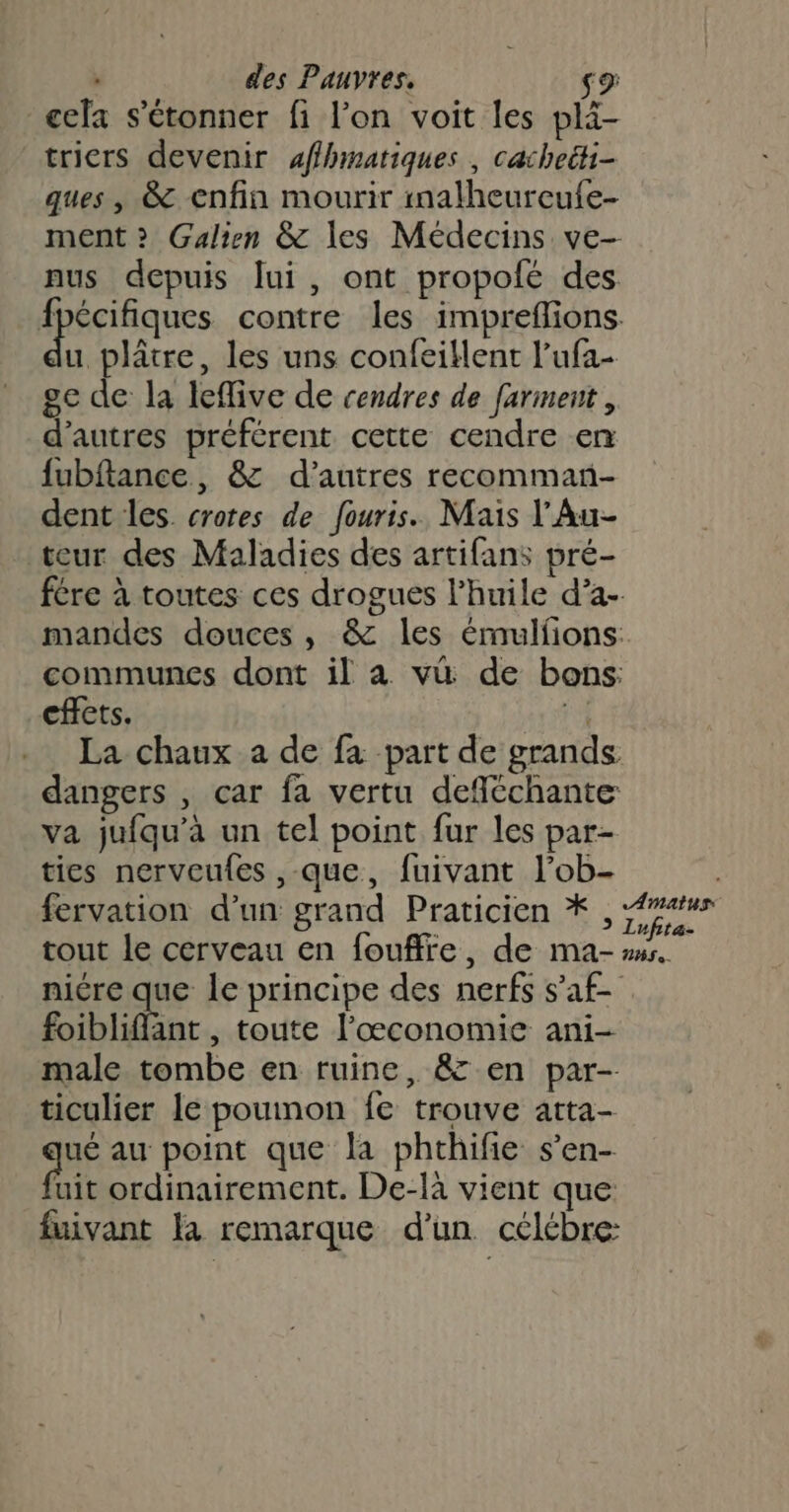 cfa s'étonner fi l’on voit les plä tricrs devenir affhinatiques , cacheëti- ques , &amp; enfin mourir inalheureufe- ment » Galien &amp; les Médecins ve- nus depuis lui, ont propolé des. Hhspiiques contre les impreffions u plâtre, les uns confeiklent l’ufa- ge de la leflive de cendres de farment, d’autres préférent cette cendre en fubftance, &amp; d’autres recomman- dent les. crotes de fouris. Mais l’'Au- teur des Maladies des artifans pré- mandes douces, &amp; les émulfions: communes dont il à vü de bons: cffets. Fu La chaux a de fa part de grands dangers , car fa vertu deféchante va jufqu’à un tel point fur les par- ties nerveufes , que, fuivant l’ob- fervation d’un grand Praticien * , tout le cerveau en foufffe, de ma- niére que le principe des nerfs s’af- foibliflant , toute l'œconomie ani- male tombe en ruine, &amp; en par- ticulier le poumon fe trouve atta- ane au point que la phthifie s’en- uit ordinairement. De-là vient que: fuivant la remarque d’un célébre: Amatus Lufita- ns.