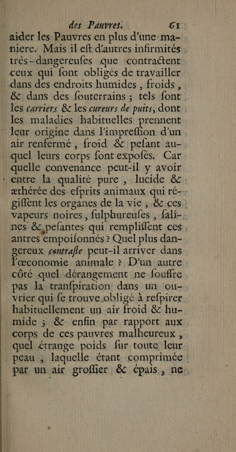 - très-dangcreufes que contraétent ceux qui font obligés de travailler dans des endroits humides , froids, &amp; dans des foutérrains ; tels font les carriers &amp; les cureurs de puits, dont les maladies habituelles prennent air renfermé , froid &amp;c pelant au- quel leurs corps font expofés. Car quelle convenance peut-il y avoir entre la qualité pure , lucide &amp; æthérée des efprits animaux qui ré-: giffent les organes de la vie , &amp; ces: vapeurs noires, fulphureufes , fali- nes &amp;,pefantes qui rempliflent ces antres empoilonnés ? Quel plus dan- gercux gentrale peut-il arriver dans l'œconomie animale ? D'un autre pas da tranfpiration dans un ou- vrier qui fe trouve,obligé à refpirer habituellement un air froid &amp; hu- mide ; &amp; enfin par rapport aux. corps de ces pauvres malheureux ,