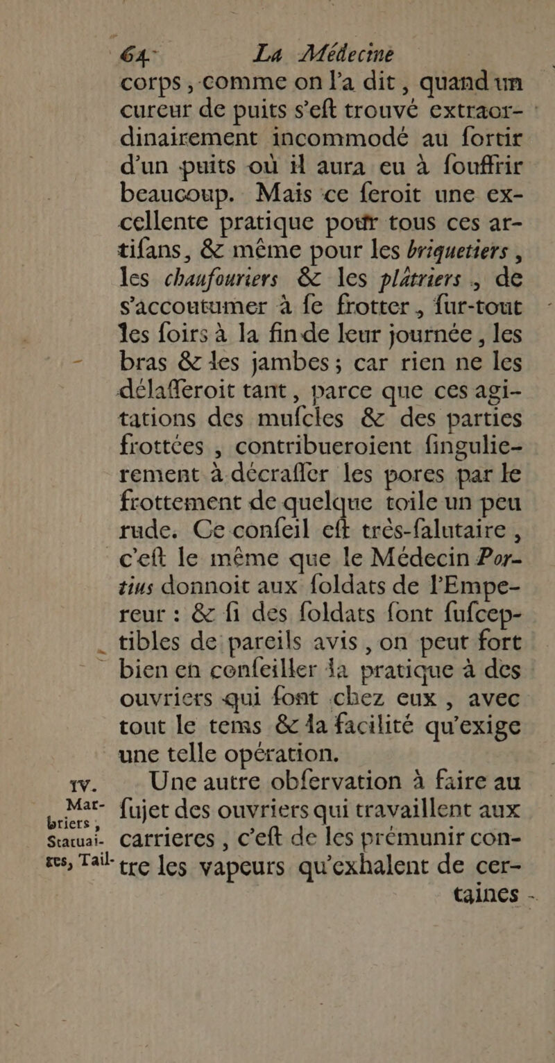corps , comme on l'a dit, quandun cureur de puits s’eft trouvé extraor- : dinairement incommodé au fortir d’un puits où il aura eu à fouffrir beaucoup. Mais ce feroit une ex- cellente pratique potfr tous ces ar- tifans, &amp; même pour les briquetiers , les chaufouriers &amp; les platriers , de s’'accoutumer à {e frotter, fur-tout Îes foirs à la fin de leur journée , les - bras &amp; les jambes; car rien ne les délafferoit tant, parce que ces agi- tations des mufcles &amp; des parties frottées | contribueroient fingulie- rement à décrafler les pores par le frottement de quelque toile un peu rude. Ce confeil eft très-falutaire , c'eft le même que le Médecin Por- tius donnoit aux foldats de l'Empe- reur : &amp; fi des foldats font fufcep- tibles de pareils avis , on peut fort bien en cenfeiller la pratique à des ouvriers qui font chez eux , avec tout le tems &amp; da facilité qu'’exige une telle opération. x. Une autre obfervation à faire au Lt fujet des ouvriers qui travaillent aux Sauuai. Carrieres , c’eft de les prémunir con- res, Tail tre les vapeurs qu'exhalent de cer- taines -