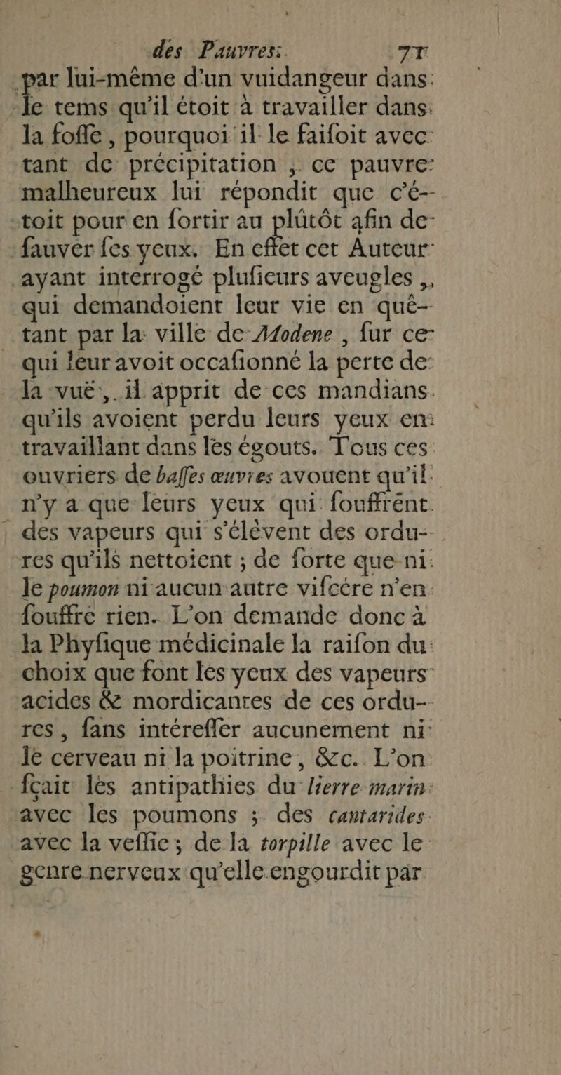 par lui-même d'un vuidangeur dans: -le tems qu'il étoit à travailler dans. la fofle , pourquoi il le faifoit avec tant de précipitation , ce pauvre: malheureux lui répondit que cé-- toit pour en fortir au Én afin de- fauver fes yeux. En effet cet Auteur: ayant interrogé plufieurs aveugles ,, qui demandoient leur vie en qué- tant par la ville de A1odene , fur ce- qui leur avoit occafionné la perte de: la vuë,,. il apprit de ces mandians. qu'ils avoient perdu leurs yeux en: travaillant dans les égouts. Tous ces: ouvriers de bafes œuvres avouent qu'il: n’y a que leurs yeux qui fouffrént des vapeurs qui s'élèvent des ordu- res qu'ils nettoient ; de forte que ni: le poumon ni aucun'autre vifcére n’en. fouffrc rien. L’on demande donc à la Phyfique médicinale la raifon du: choix que font les yeux des vapeurs acides &amp; mordicantes de ces ordu- res, fans intérefler aucunement ni: Ïe cerveau ni la poitrine, &amp;c. L'on {çaic les antipathies du lierre marin. avec les poumons ; des cantarides. avec la veflic; de la sorpille avec le genre nerveux qu’elle engourdit par