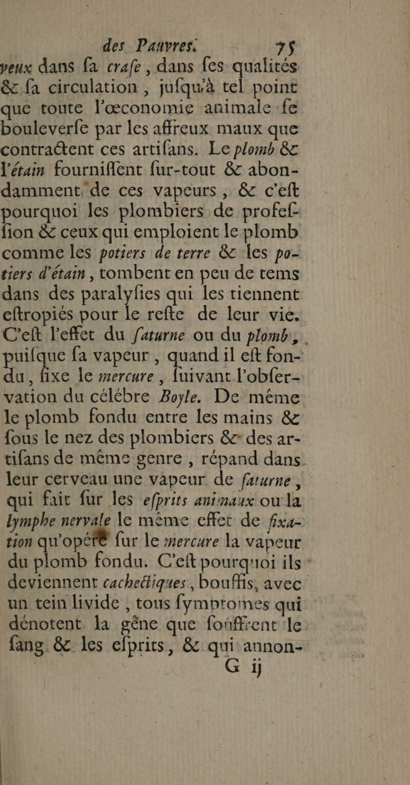 peux dans fa crafe , dans fes qualités &amp;:fa circulation , jufqu'à tel point que toute l'œconomie animale fe bouleverfe par les affreux maux que contractent ces artifans. Le plomb &amp; l'étain fourniflent fur-tout &amp; abon- damment, de ces vapeurs , &amp; c’eft pourquoi les plombiers de profef- fion &amp; ceux qui emploient le plomb comme les poriers de terre &amp; es po- tiers d’étain , tombent en peu de tems dans des paralyfies qui les tiennent eftropiés pour le refte de leur vie, C'eft l'effet du farurne ou du plomb, puilque fa vapeur , quand il eft fon- du, fixe le sercure , {uivant l’obfer- vation du célébre Boyle. De même le plomb fondu entre les mains &amp; fous le nez des plombiers &amp; des ar- tifans de même genre , répand dans leur cerveau une vapeur de faurne qui fait fur les efprits animaux ou la lymphe nervale \e même effet de fixe tion qu'opéfé fur le srercure la vapeur du plomb fondu. C’eft pourquoi ils + deviennent cachetiques, bouMis, avec un tein livide , tous fymptomes qui dénotent la gêne que foûffrent le fang. &amp; les efprits, &amp; qui annon- | G ji