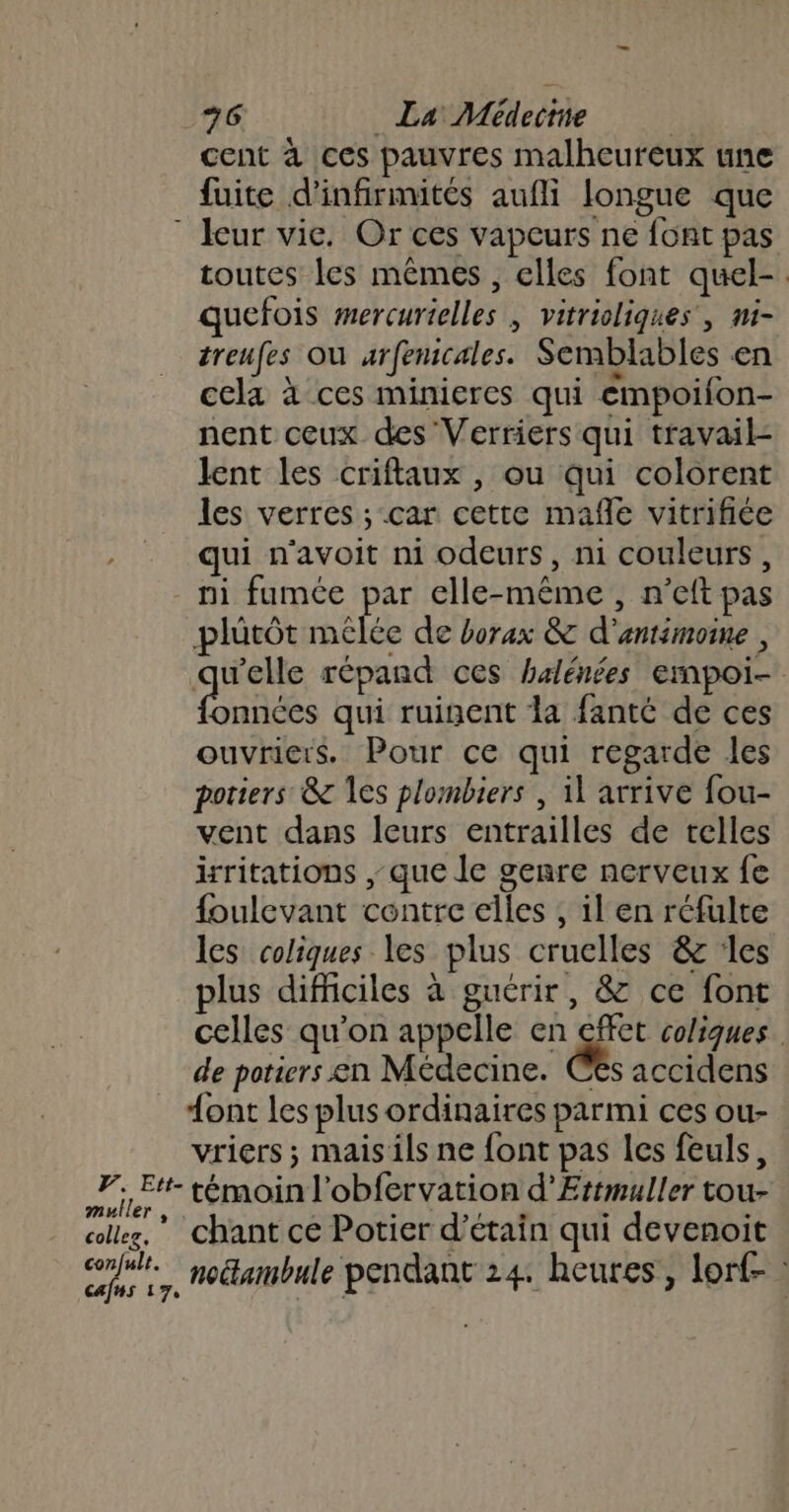 +6 _ La Médeitte | cent à ces pauvres malheureux une fuite d’'infirmités aufli longue que toutes les mêmes , elles font quel-. quefois mercurielles , vitrioliques , mi- treufes où urfenicales. Semblables en cela à ces minieres qui empoifon- nent ceux des Verriers qui travail lent les criflaux , ou qui colorent les verres ; car cette mañle vitrifiée qui n'avoit ni odeurs, ni couleurs, ni fumée par elle-même , n’eft pas plütôt mélée de borax &amp; d'antimoine , are répand ces halénées empoi- onnées qui ruinent la fanté de ces ouvriers. Pour ce qui regarde les poriers &amp; les plombiers , il arrive fou- vent dans leurs entrailles de telles irritations , que le genre nerveux fe {oulevant contre elles , il en réfulte les coliques les plus cruclles &amp; :les plus difficiles à guérir, &amp; ce font celles qu’on appelle en &amp; coliques. de potiers en Médecine. C£s accidens ont les plus ordinaires parmi ces ou- vriers ; mais ils ne font pas les feuls, muller , collez, confult. cafns 17, chant ce Potier d’étain qui devenoit noétambule pendant 24. heures, lorf- :