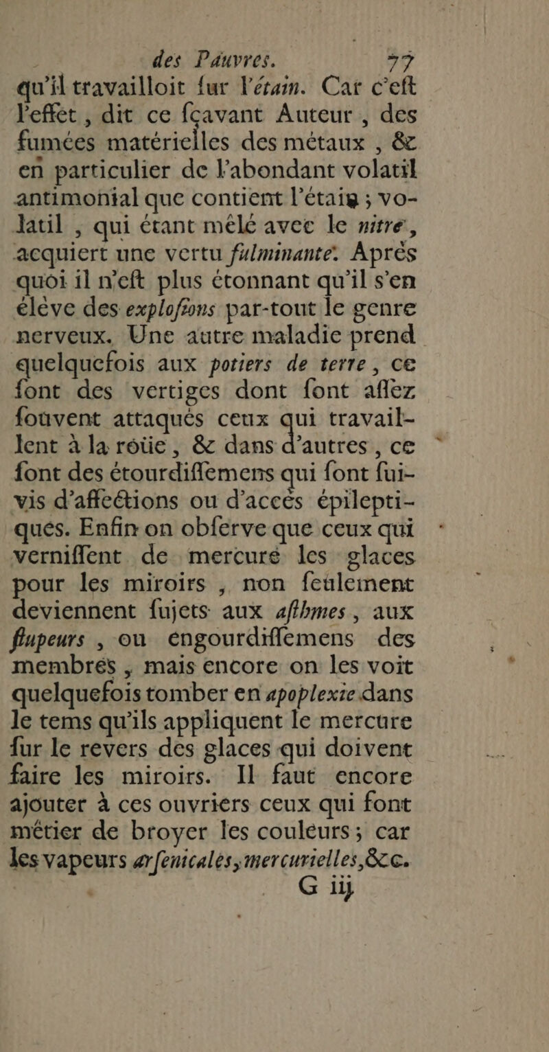 qu'il travailloit {ur lésam. Car c’eft l'effét , dit ce fcavant Auteur , des fumées matérielles des métaux , &amp; en particulier de l’abondant volatil antimontal que contient l’étais ; vo- Jatil , qui étant mélé avec le wire, acquiert une vertu fxlminante. Après quoi il n’eft plus étonnant qu'il s'en élève des explofions par-tout le genre nerveux. Une autre maladie prend quelquefois aux potiers de terre, ce font des vertiges dont font aflez fouvent attaqués ceux qui travail- lent à la roûe, &amp; dans d’autres, ce font des étourdiflemens qui font fui- vis d’affcétions ou d'accés épilepti- qués. Enfin on obferve que ceux qui verniflent de mercuré les glaces pour les miroirs , non feulement deviennent fujets aux affhmes, aux fupeurs , ou éngourdiflemens des membrés , mais encore on les voit quelquefois tomber en spoplexie dans le tems qu'ils appliquent le mercure fur le revers des glaces qui doivent faire les miroirs. Il faut encore ajouter à ces ouvriers ceux qui font métier de broyer les couleurs; car les vapeurs arfenicalès,mercurielles &amp;c. G ii}
