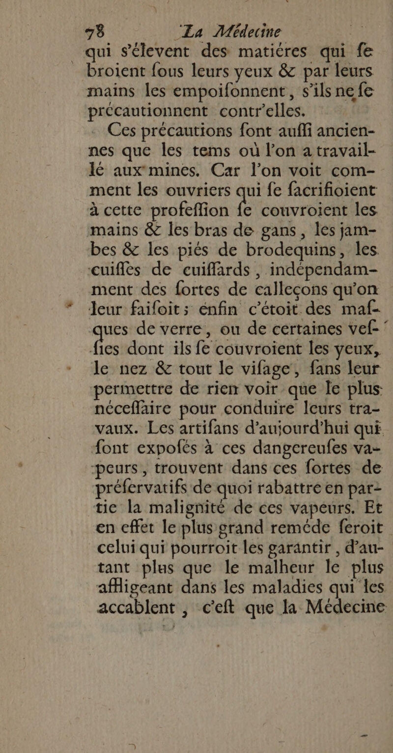 qui s'élevent des matiéres qui fe _ broient fous leurs yeux &amp; par leurs mains les empoifonnent, s’ils ne fe précautionnent contr’elles. Ces précautions font aufli ancien- nes que les tems où l’on a travail- Ié auxmines. Car l’on voit com- ment les ouvriers qui fe facrifioient à cette profeflion fe couvroient les mains &amp; les bras de gans, les jam- bes &amp; les piés de brodequins, les. cuiflés de cuiffards, indépendam- ment des fortes de callecons qu’on leur faifoits enfin c’étoit des maf- ues de verre, ou de certaines vef- tn dont ils fe couvroient les yeux, le nez &amp; tout le vifage, fans leur permettre de rien voir que le plus néceflaire pour conduire leurs tra- vaux. Les artifans d’aujourd’hui qui font expofés à ces dangereufes va- peurs, trouvent dans ces fortes de préfervatifs de quoi rabattre en par- tie la malignité de ces vapeurs. Et en cffet le plus grand reméde feroit celui qui pourroit les garantir , d’au- tant plus que le malheur le plus afMigeant dans les maladies qui les accablent , c'eft que la Médecine