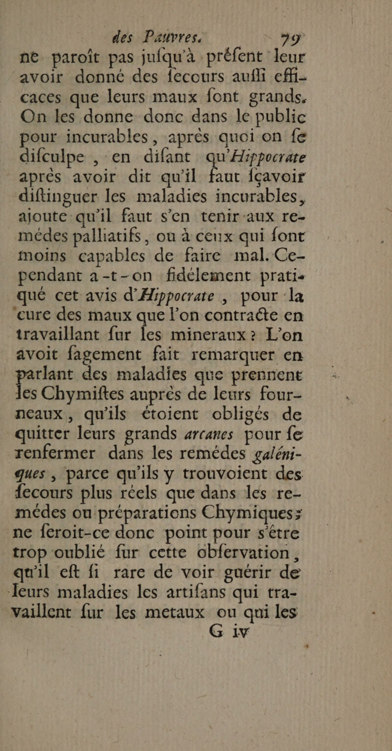 ne paroït pas jufqu'à préfent leur avoir donné des fecours aufli effi- caces que leurs maux font grands. On les donne donc dans le public pour incurables , aprés quoi on fe difculpe , en difant qu'Aippocrate après avoir dit qu'il faut fçavoir diftinguer les maladies incurables, ajoute qu'il faut s'en tenir-aux re- médes palliatifs, ou à ceux qui font moins capables de faire mal. Ce- pendant a-t-on fidélement prati- qué cet avis d'Hippocrate , pour la ‘cure des maux que l’on contraéte en travaillant fur les mineraux? L'on avoit fagement fait remarquer en parlant des maladies que prennent les Chymiftes auprès de leurs four- neaux, qu'ils étoient obligés de quitter leurs grands arcanes pour fe renfermer dans les remédes galéni- ques , parce qu'ils y trouvoient des fecours plus réels que dans les re- médes ou préparations Chymiques; ne feroit-ce donc point pour s'être trop oublié fur cette obfervation, qu'il eft fi rare de voir guérir de Jeurs maladies les artifans qui tra- vaillent fur les metaux ou qui les G iv