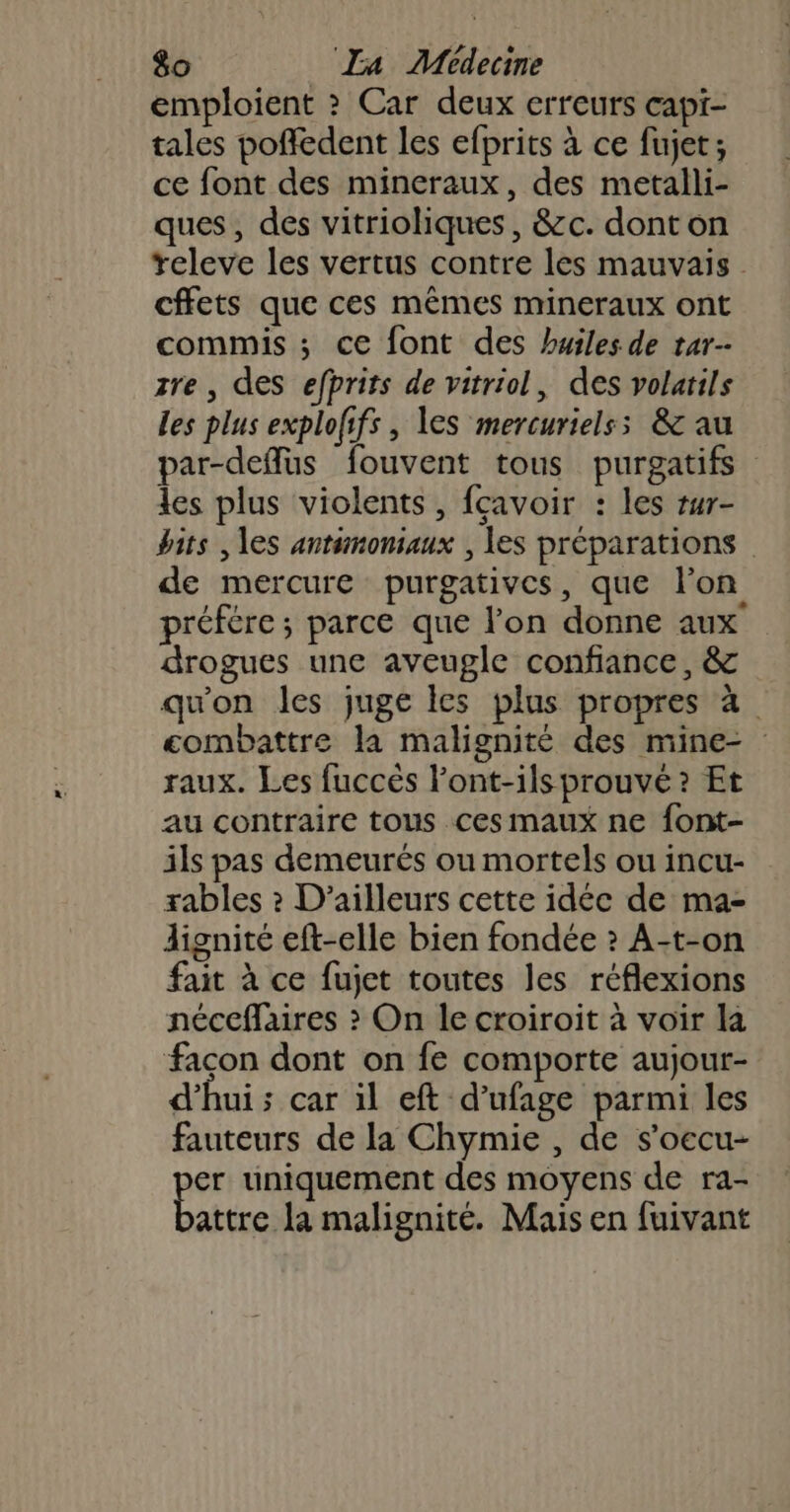 emploient &gt; Car deux erreurs capi- tales pofiedent les efprits à ce fujet; ce font des mineraux, des metalli- ques, des vitrioliques, &amp;c. dont on releve les vertus contre les mauvais cffets que ces mêmes mineraux ont commis ; ce font des huiles de tar-- zre , des efprits de vitriol, des volatils Les plus exploffs , les mercurielss &amp; au par-deflus fouvent tous purgatifs les plus violents , fcavoir : les tur- bits , les antimonsaux , es préparations de mercure purgatives, que l'on préfére ; parce que lon donne aux drogues une aveugle confiance, &amp; qu'on les juge les plus propres à combattre la malignité des mine- raux. Les fuccès l'ont-ils prouvé ? Et au contraire tous ces maux ne font- ils pas demeurés ou mortels ou incu- rables ? D'ailleurs cette idée de ma- lignité eft-elle bien fondée ? A-t-on fait à ce fujet toutes les réflexions néceffaires &gt;? On le croiroit à voir la façon dont on fe comporte aujour- d'hui ; car il eft d’ufage parmi les fauteurs de la Chymie , de s’oecu- er uniquement des moyens de ra- atttes la malignité. Mais en fuivant