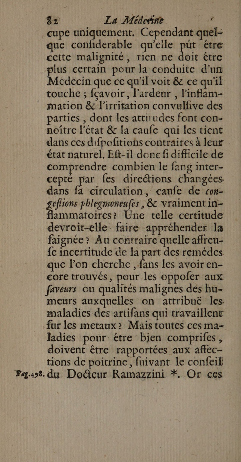 _cupe uniquement. Cependant quel- que confiderable qu'eile pût étre cette malignité, rien ne doit étre lus certain pour la conduite d’un Médecin que ce qu'il voit &amp; ce qu'il touche ; fcavoir, l’ardeur , l’inflam- mation &amp; l'irritation convulfive des parties , dont les attitudes font con- noître l’état &amp; la caufe qui les tient dans ces difpofitions contraires à leur . état naturel. Eft-il done fi difficile de comprendre combien le fang inter- Cepté ie fes directions changées dans fa circulation, caufe de con- _geflions phlegmoneufes , &amp; vraiment in- flammatoires? Une telle certitude devroit-elle faire appréhender la faignée ? Au contraire quelle affreu- fe incertitude de la part des remédes que l’on cherche ds les avoir en- core trouvés, pour les oppofer aux faveurs ou qualités malignes des bu- meurs auxquelles on attribué les maladies des artifans qui travaillent far les metaux&gt; Mais toutes ces ma- ladies pour être bien comprifes , doivent être rapportées aux affec- tions de poitrine, fuivant le confeif Pag498. du Doétcur Ramazzini *. Or ces