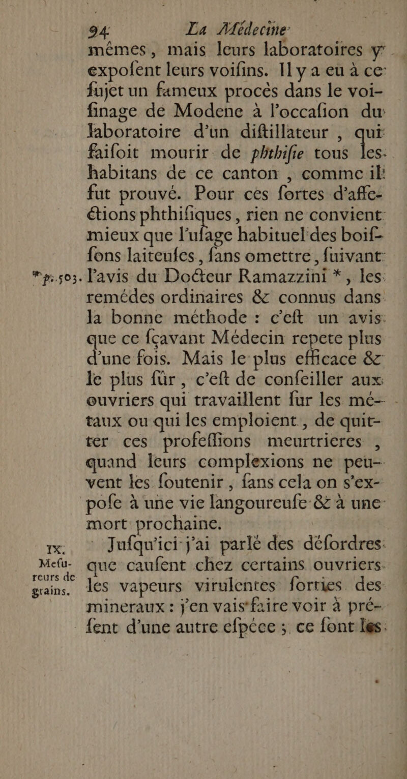 p.503. mêmes, mais leurs laboratoires y: expolent leurs voifins. 11 y a eu à ce: fujet un fameux procès dans le voi- finage de Modene à l’occafion du: faboratoire d’un diftillateur , qui faifoit mourir de phthifie tous dé habitans de ce canton , comme il: fut prouvé. Pour ces fortes d’affe- étions phthifiques, rien ne convient mieux que lle habituel des boif- fons laiteufes., fans omettre, fuivant- Pavis du Docteur Ramazzini *, les: remédes ordinaires &amp; connus dans la bonne méthode : c'eft un avis. que ce fçavant Médecin repete plus d’une fois. Maïs le plus efficace &amp;z le plus für, c’eft de confeiller aux ouvriers qui travaillent fur les mé-- - taux ou qui les emploient, de quit- ter ces profeflions meurtricres , quand leurs complexions ne peu- vent les foutenir , fans cela on s’ex- IX. Me{u- reurs de grains. mort prochaine. Jufqu'ici j'ai parlé des défordres. que caufent chez certains ouvriers. les vapeurs virulentes forries des: mineraux : j'en vais'faire voir à pré- {ent d’une autre efpéce ; ce font les.