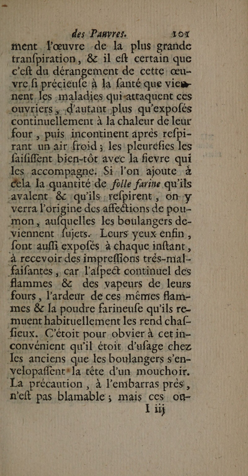 | des Panvres. to ment. l'œuvre -de la plus grande tranfpiration, &amp; il ef certain que c’eft du dérangeinent de cette: œu- vrc.fi préciéufc à la fanté que vieæ- nent, les «maladies quisattaquent ces ouvriers d'autant plus qu'expofés continuellement à la chaleur de leur four, puis incontinent après refpi- rant un air froid ; les pleuréfies les faififlent bien-tôt avec la fievre qui les accompagne: $Si-l'on ajoute à cela a.quantité de folle farine qu'ils avalent. &amp; ‘qu'ils refpirent, ony verra l’origine des affeétions de pou- mon, aufquelles les boulangers de- viénnent fujets. Leurs yeux enfin , font auñi expofés à chaque inftant, a.recevoirdes impreflions trés-mal- faifantes ,, car l’afpet continuel des flammes &amp; des vapeurs de leurs fours , l’ardeur dé ces mêmes flam- mes &amp; la poudre farineufe qu'ils re- muent habituellement les rend chaf- fieux.. C'étoit pour obvier à cetin- convénient qu'il étoit d’ufage chez les anciens que les boulangers s’en- -velopañlent*la tête d’un. mouchoir. La précaution, à l'embarras prés, n'eft pas blamable ; mais ces on- Eiij