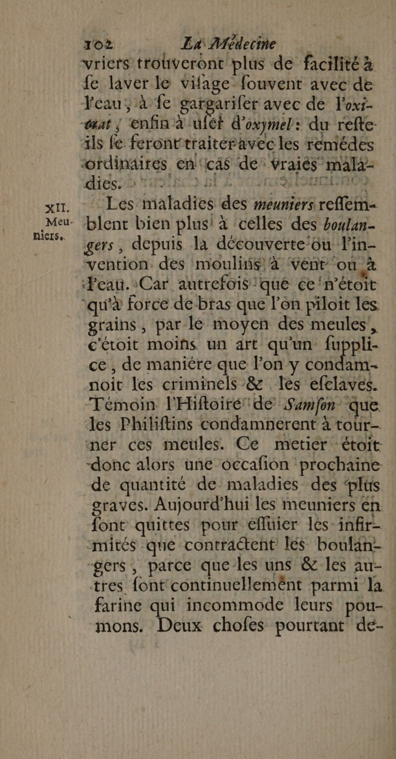 SET: Meu- Nierse. 10? Er Médecme vricrs trouveront plus de facilité x fe laver le vifage fouvent avec de Yeau, à fe gargarifer avec de loxi- sat ; ‘enfin à uiét d’oxymel: du refte- als fe feronttraitéravec les remédes ordinaires en‘ca$ dé: Vraiés mala- dies. : De due 5 D ri Enr 0) “Les maladies des meuniers reflem- blent bien plus! à celles des houlan- gers, depuis la découverte’ou lin- vention. des moulins, à vént ‘où à ‘Peau. Car autrefois que ce‘n’étoit grains, par lé moyen des meules’, c'éroit moiñs un art qu'un fuppli- ce, de maniére que l’on y condam- noit les criminels &amp; les efclaves. Témoin l'Hifoiré dé Sumfon que les Philiftins condamnerent à tour- donc alors une occafion prochaine de quantité de maladies des ‘plüs graves. Aujourd’hui les meuniers en font quittes pour éfluier les-infir- mités que contractent lés boulan- tres font continuellemënt parmi la farine qui incommode leurs pou- mons. Deux chofes pourtant de-