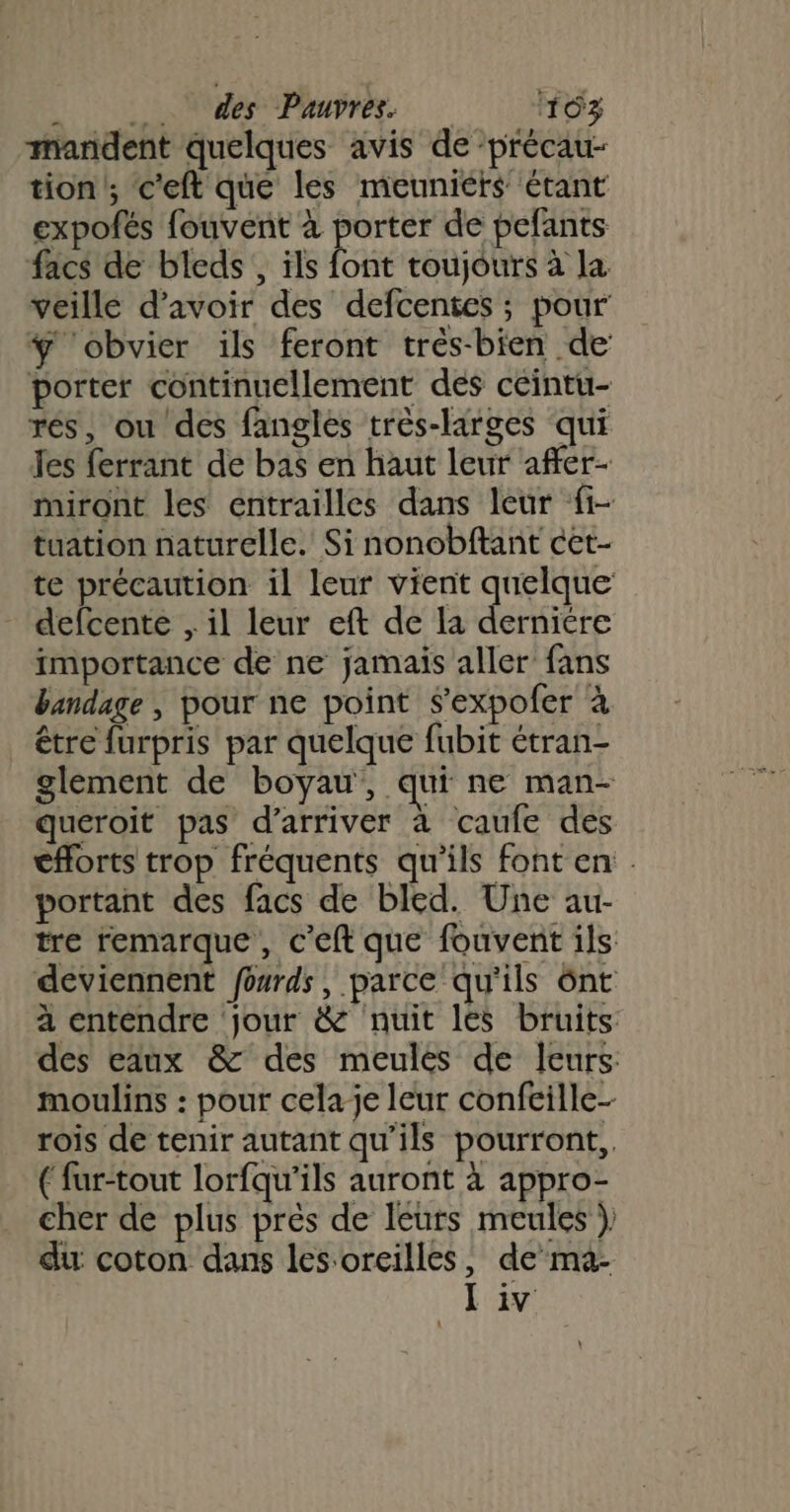 mandent quelques avis de -précau- tion '; c'eft que les meuniéts étant expofés fouvent à porter de pefants facs de bleds, ils font toujours à la veille d’avoir des defcentes ; pour ÿ obvier ils feront trés-bien de porter continuellement dés ceintu- rés, ou des fangles très-larges qui les ferrant de bas en haut leur affer- miront les entrailles dans leur fi- tuation naturelle. Si nonobftant cet- te précaution il leur vient quelque defcente , il leur eft de la derniere importance de ne jamais aller fans bandage , pour ne point $’expoler à être furpris par quelque fubit étran- glement de boyau, qui ne man- queroit pas d'arriver à caufe des eflorts trop fréquents qu'ils font en. portant des facs de bled. Une aur- tre remarque, c'eft que fouvent ils deviennent fourds, parce qu'ils ônt à entendre jour &amp; nuit les bruits des eaux &amp; des meules de leurs moulins : pour celaje leur confeille- rois de tenir autant qu’ils pourront, ( fur-tout lorfqu'ils auront à appro- cher de plus près de leurs meules } du coton dans les oreilles, de ma- Liv