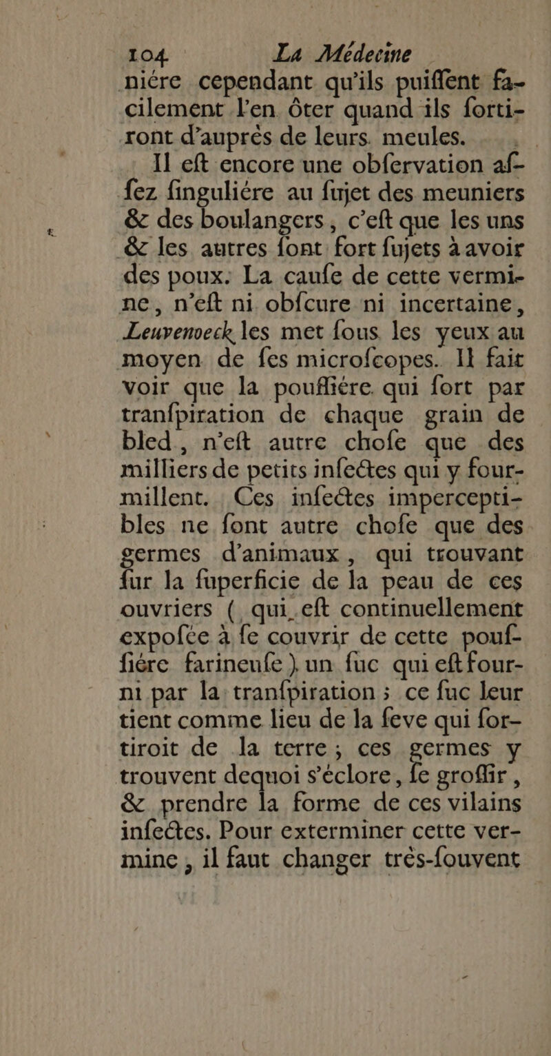 niére cependant qu'ils puiffent fa- cilement J'en ôter quand ils forti- ront d’auprès de leurs. meules. Il eft encore une obfervation af- Â{ez finguliére au fujet des meuniers &amp; des boulangers, c’eft que les uns _&amp;c les autres font: fort fujets à avoir des poux: La caufe de cette vermi- ne, n’eft ni obfcure ni incertaine, Leuvenveck les met fous les yeux au moyen de fes microfcopes. Il fair voir que la poufñliére qui fort par tran{piration de chaque grain de bled, n’eft autre chofe que des milliers de petits infeétes qui y four- millent. Ces infectes impercepti- bles ne font autre chofe que des germes d'animaux, qui trouvant fur la fuperficie de la peau de ces ouvriers ( qui.eft continuellement expofce à fe couvrir de cette pouf- fiére farineufe ) un fuc qui eft four- ni par la tranfpiration ; ce fuc leur tient comme lieu de la feve qui for- tiroit de la terre; ces germes y trouvent dequoi s’éclore, fe groffir, &amp; prendre la forme de ces vilains infectes. Pour exterminer cette ver- mine , il faut changer très-fouvent