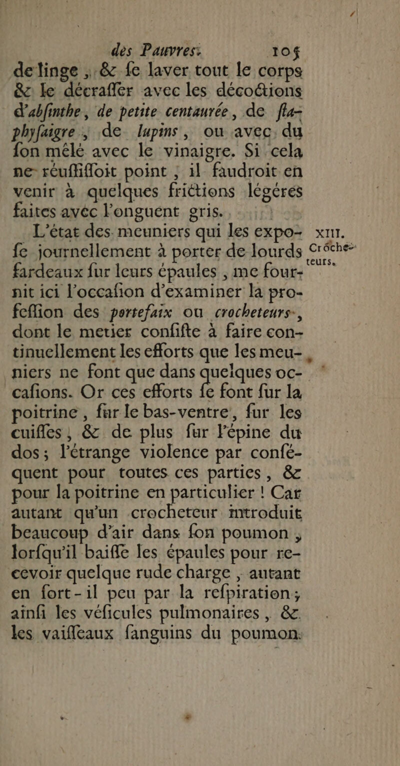 detinge ,:&amp; fe laver tout le corps &amp;: le décrafler avec les déco&amp;ions d'abfinthe, de petite centaurée, de fla- phyfaigre ; de lupins, ou avec, du fon mêlé avec le vinaigre. Si cela ne réuflifloit point , il faudroit en venir à quelques frictions légérées faites avéc l'onguent gris...) L'état des. meuniers qui les expo- xnr. fe journellement à porter de lourds Créthe- fardeaux fur leurs épaules , me four- tbe nit ici l’occafion d'examiner la pro- fefion des pertefaix ou crocheteurs-, dont le metier confifte à faire con- tinuellement les efforts que les meu-. niers ne font que dans queïques oc- cafions. Or ces efforts fe font fur la poitrine , fur le bas-ventre, fur les cuifles , &amp; de plus fur Fépine du dos ; l'étrange violence par confé- quent pour toutes ces parties, &amp; pour la poitrine en particulier ! Car autant qu'un crochetcur mtroduit beaucoup d’air dans fon poumon , Jorfqu’il baiffe les épaules pour re- cevoir quelque rude charge ; autant en fort-il peu par la refpiratien; ainfi les véficules pulmonaires , &amp;. les vaifleaux fanguins du poumon: