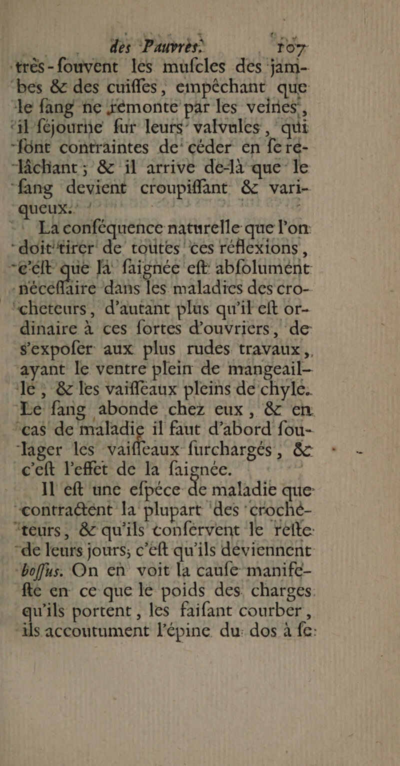 très-fouvent les mufcles des jam- bes &amp; des cuifles, empêchant que le fang ne fémonte par les veines, ‘il féjourne fur leurs’ valvules, qui -font contraintes de’ céder en fere- “chant; &amp; il arrive delà que le “fang devient croupiffant &amp; vari- “queux:: ! abtivi :: La conféquence naturelle que l'on doïit/tirer de routes 'ces réflexions, c'élt que là faignée eff abfolument -nécéflaire dans les maladies des cro- _“cheteurs, d'autant plus qu'il eft or- dinaire à ces fortes d'ouvriers, de s'expofér aux plus rudes travaux, ayant le ventre plein de nrangeail- Je, &amp; les vaïfleaux pleins de chyle.. Le fang abonde chez eux, &amp; en. ‘cas de maladie il faut d’abord fou- Jager les id ibr furchargés, &amp; c’eft l'effet de la faignée. | Il 'eft une efpéce de maladie que: “contraétent la plupart ‘des ‘croché- teurs, &amp; qu'ils confervent le reîte: “de leurs jours; c’eft qu'ils déviennent “boffus. On en voit la caufe manife- fé en ce que le poids des. charges. qu'ils portent , les faifant courber, ils accoutument l’épine du: dos à fe: