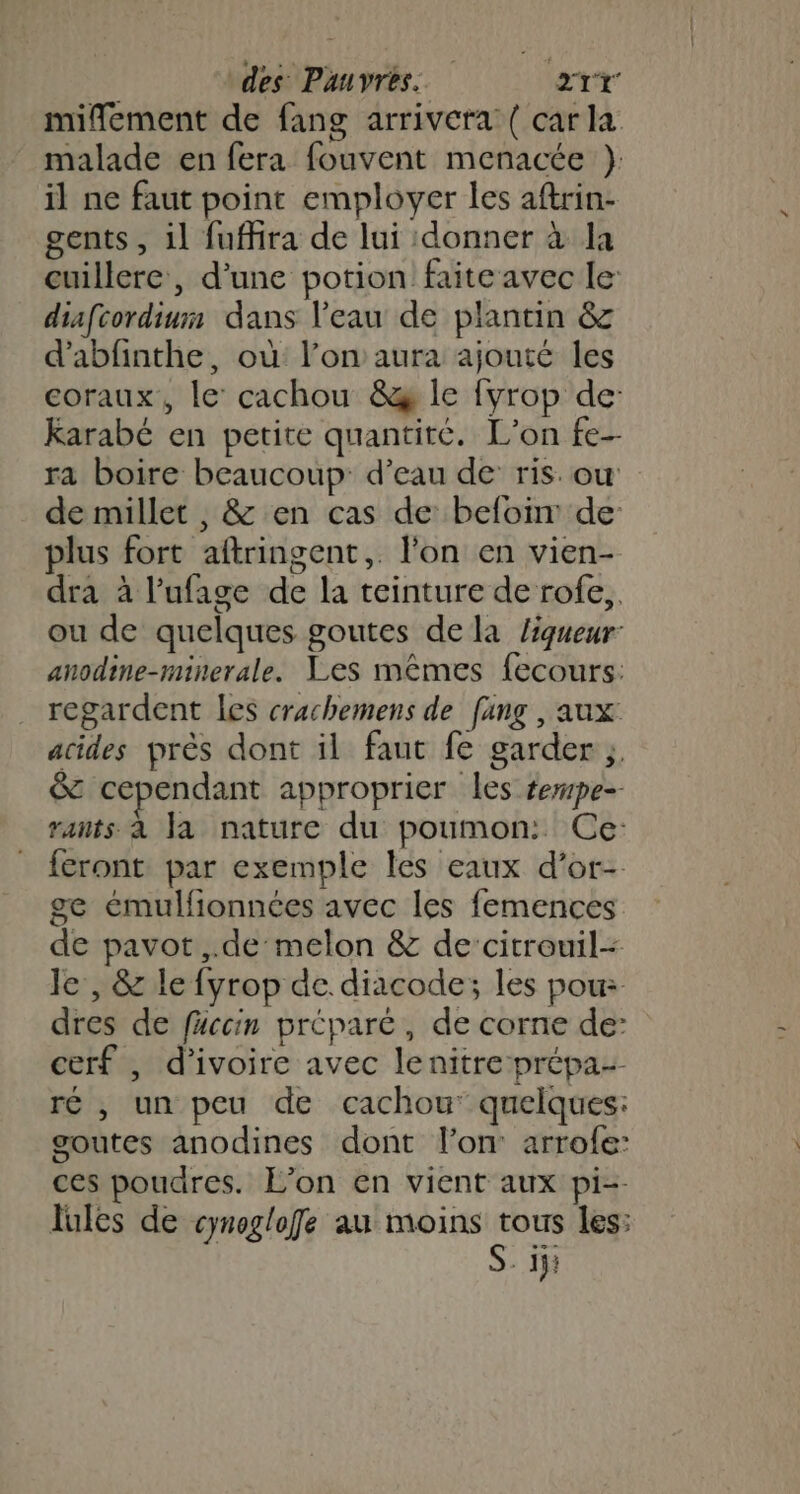 mifement de fang arrivera { carla malade en fera fouvent menacée } il ne faut point employer les aftrin- gents , il fuffira de lui donner à la cuillere , d'une potion faite avec le diafcordiurm dans l’eau de plantin &amp; d'abfinthe, où l’on aura ajouté les coraux, le’ cachou &amp;æ Île fyrop de Karabé en petite quantité. L'on fe-- ra boire beaucoup: d’eau de ris. ou de millet , &amp; en cas de befoir de: plus fort aftringent,. l'on en vien- dra à l’ufage de la teinture de rofe,, ou de quelques goutes de la liqueur: anodine-minerale. Les mêmes fecours: regardent les crachemens de [ang , aux: acides près dont il faut fe garder ;. &amp; cependant approprier les tempe- rants à la nature du poumon: Ce: feront par exemple les eaux d’or- ge émulfionnées avec les femences de pavot ,.de melon &amp; de’‘citrouil- Je , &amp; le fyrop de. diacode; les pour dres de füccin préparé, de corne de: cerf , d'ivoire avec lenitreprépa- ré , un peu de cachou’ quelques: goutes anodines dont l’on arrofe: ces poudres. L’on en vient aux pi-- lules de cynoglofe au moins tous les: S. ij: