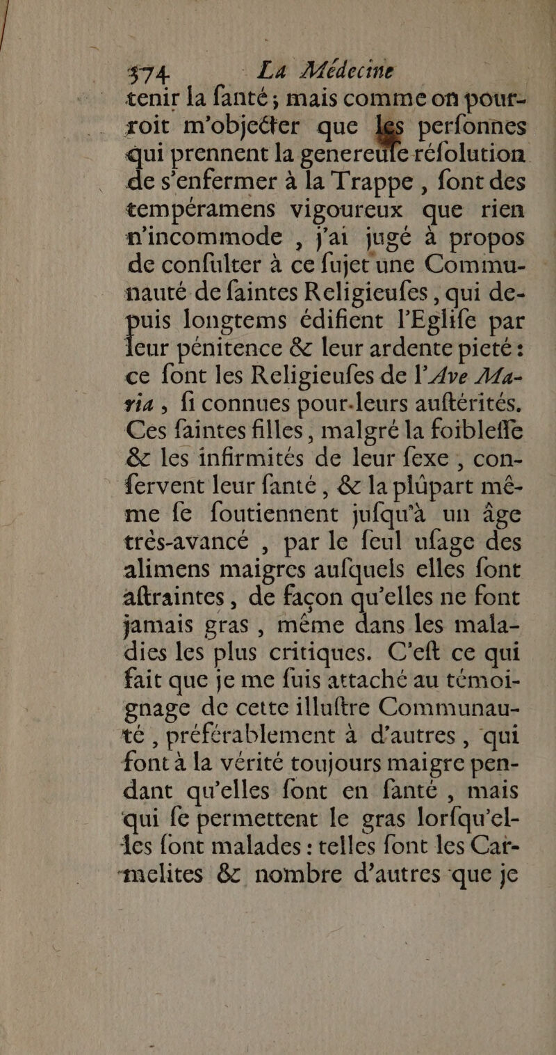 tenir La fanté ; mais comme on pour- roit m'objeéter que ES perfonnes qui prennent la genereule réfolution de s’enfermer à la Trappe , font des tempéramens vigoureux que rien nincommode , j'ai jugé à propos de confulter à ce fujet une Commu- nauté de faintes Religieufes , qui de- . longtems édifient l’'Eglife par leur pénitence &amp; leur ardente pieté: ce font les Religieufes de l’Ave A14- via , fi connues pour-leurs auftérités. Ces faintes filles, malgré la foiblefle &amp; les infirmités de leur fexe , con- fervent leur fanté , &amp; la plüpart mé- me {e foutiennent jufqu'à un âge très-avancé , par le feul ufage des alimens maigres aufquels elles font aftraintes, de façon qu’elles ne font jamais gras , même dans les mala- dies les plus critiques. C’eft ce qui fait que je me fuis attaché au témoi- gnage de cette illuftre Communau- té , préférablement à d’autres, qui font à la vérité toujours maigre pen- dant qu’elles font en fanté , mais qui fe permettent le gras lorfqu’el- es font malades : telles font les Car- -melites &amp; nombre d’autres que je