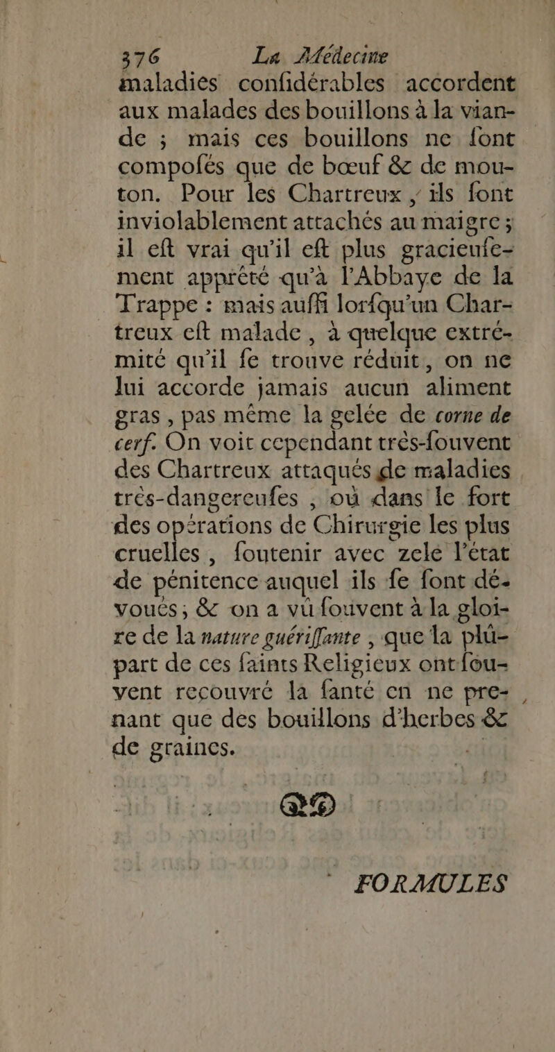 maladies confidérables accordent aux malades des bouillons à la vian- de ; mais ces bouillons ne {ont compolés que de bœuf &amp; de mou- ton. Pour les Chartreux , ils font inviolablement attachés au maigre; il eft vrai qu'il eft plus gracieuie- ment apprèté qu'à l'Abbaye de la Trappe : mais auffi lorfqu’un Char- treux cft malade, à quelque extrc- mité qu'il fe trouve réduit, on ne lui accorde jamais aucun aliment gras , pas même la gelée de corne de cerf. On voit cependant très-fouvent des Chartreux attaqués de maladies trés-dangereufes ; où dans le fort des op£rations de Chirurgie les plus cruelles , foutenir avec zele l’état de pénitence auquel ils fe font dé- voués, &amp; on a vü fouvent à la gloi- re de la nature guériffante , que la plü- part de ces faints Religieux ontfou- vent recouvré la fanté en ne pre- nant que des bouïllons d'herbes &amp; de graincs. {i e9 FORMULES