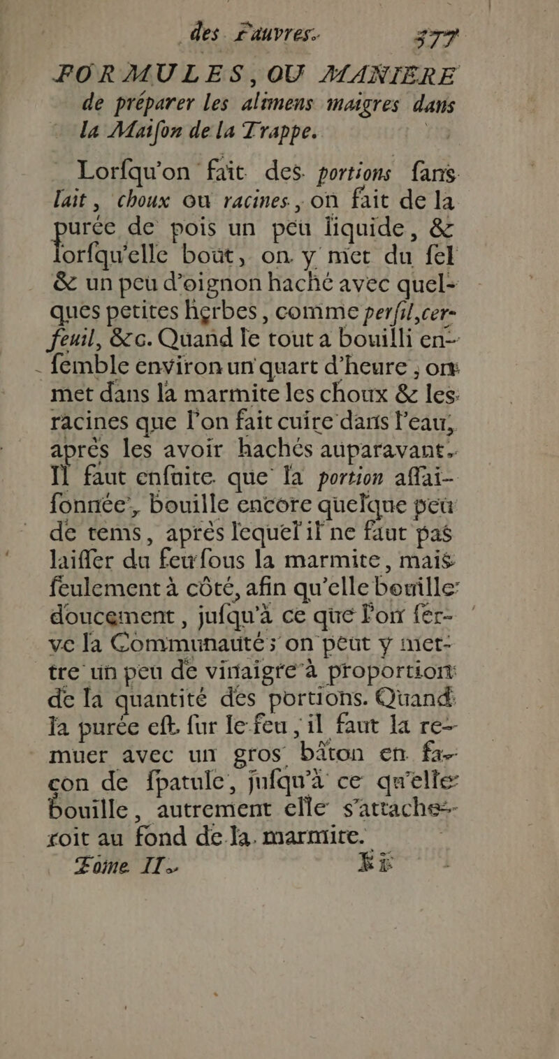 4 de préparer les alimens maigres dans la Maifon de la Trappe. | Lorfqu'on faït des. portions fans lait, choux Où racines, on fait de la ph de pois un péu liquide, &amp; orfqu'elle bout, on y met du fel &amp; un peu d’oignon haché avec quel- ques petites hgrbes, comme perfl,cer- Jeuil, &amp;c. Quand le tout a bouilli en-- met dans la marmite les choux &amp; les: racines que l’on fait cuire dans l'eau, aprés les avoir hachés auparavant. Il faut enfaite que Ïa portion affai- fonnée’, bouille encore quelque peû de tems, aprés lequel il ne faut pas laifer du feufous la marmite, mais feulement à côté, afin qu’elle bouille: doucement , jufqu'à ce que Fon fer- ve la Communauté ; on peut y met- tre un peu de vinaigre’ à proportion: de la quantité des portions. Quand: fa purée eff. fur le feu , il faut la re- muer avec un gros bâton en fa- con de fpatulc, jufqu'à ce qu'elle ouille, autrement elle s'attache roit au fond dela. marmite. Zome Il. Ki