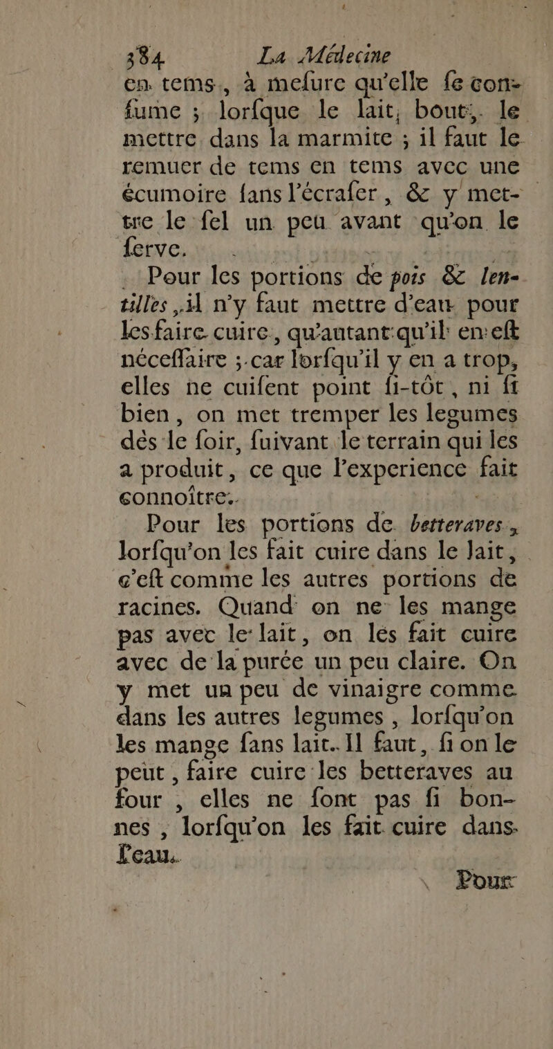 4 384 La Médecine en tems., à mefure qu'elle fe con- fume ; lorfque le lait, bout;. le mettre dans la marmite ; il faut le. remuer de tems En tems avec une écumoire fans l’écrafer , &amp; y met- tre le fel un peu avant qu'on le ferve. | dd | . Pour les portions de pois &amp;c len- tilles il n’y faut mettre d’eaw pour lesfaire cuire, qu'autant:qu'il: en:eft néceflaire ;.car lorfqu’il y en a trop, elles ne cuifent point fi-tôt, ni ft bien, on met tremper les legumes dés le foir, fuivant le terrain qui les a produit, ce que l’experience fait sonnoitre.. Sr Pour les portions de betteraves, lorfqu'on les fait cuire dans le ait, g'eft comme les autres portions de racines. Quand on ne les mange pas avec le-lait, on lés fait cuire avec de la purée un peu claire. On y met un peu de vinaigre comme. dans les autres legumes , lorfqu’on les mange fans lait. Il faut, fi on le peut , faire cuire les betteraves au four , elles ne font pas fi bon- nes , lorfqu’on les fait cuire dans. Peau. Pour