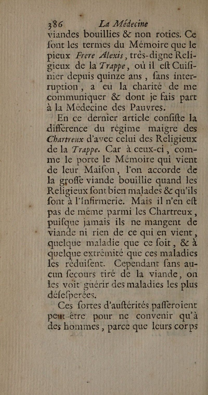 viandes bouillies &amp; non rotics. Ce font les termes du Mémoire que le pieux Frere Alexis, trés-digne Reli- gieux de la Trappe, où il eft Cuifi- nier depuis quinze ans , fans inter- ruption, a eu la charité de me communiquer &amp; dont je fais part à la Médecine des Pauvres. En ce dernier article confifte la différence du régime maigre des : Chartreux d'avec celui des Religieux de la Trappe. Car à ceux-ci, com- me le porte le Mémoire qui vient de leur Maifon, l’on accorde de la groffe viande bouillie quand les Religieux font bien malades &amp; qu'ils font à l’infirmerie. Mais il n’en eft pas de même parmi les Chartreux, puifque jamais ils ne mangent de viande ni rien de ce qui en vient, quelque maladie que ce foit, &amp; à quelque extrèmité que ces maladies les réduifent. Cependant fans au- cun fecours tiré de la viande, on es voit guérir des maladies les plus défeiperées. Ces fortes d’auftérités pañléroient peuc-étre pour ne convenir qu'à des hommes , parce que leurs corps