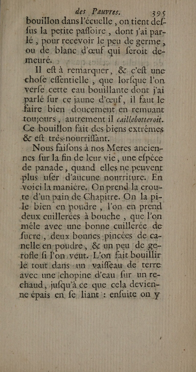 bouillon dans l’écuelle , on tient def. {us la petite pañloire , dont j'ai par- } pour recevoir le peu de germe, ou de blanc d'œuf qui feroit de- meuré. : ani Il eft à remarquer, &amp;c'eft une chofe effentielle , que lorfque l'on vérfe cette eau bouillante dont j'ai parlé fur ce jaune d'œuf, il faut le faire bien doucement en remuant toujours ,:autrementil caillebotteroit. Ce bouillon fait des biens extrêmes &amp;c éft très-nourrifant. Nous faifons à nos Meres ancien- nes fur la fin de leur vie, une efpéce voici la maniére., On prend, la crou- deux cuillerées à bouche , que l'on mêle avec une bonne cuillerée de nelle en-poudre, &amp; un peu de ge- tofle fi l'on, véut. L'on fait bouillir avec une ichopine d’eau fur un re- chaud, jufqu'à ce que cela devien- ncépais en fe. liant : enfuite on y