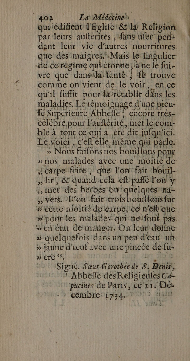 40? La Médecines qui édifient l'Eglife:&amp; là Religion par leurs auftérités , fans fer pen dant leur vie d’autres nourritures que des maigres.® Mais le fingulier ‘de ce-régime qui tonne ja nc le fui- comme on vient de. le voir, en ce qu'il fuffit pour larétablir dâns les maladies. Letémoi gnagc-d'une pieu- fe Supérieure Abbelle , encore trés- célébre,pour l’auférité, met le.com- ble à tont ce qui a. été dit jufqu'ici. Le voici , c'eft elle même qui parle. _s Nous faifons nos EE pour ;! carpet frité ; que l'on fait bouil- , ét des herbes bu! RE VD ;, vèté. H'on fait trois bouillons fur »'pôur les malades qui ne:font ÿ # eh étar Ge mañgér: On leur dotine » Crée ‘*. 1 Abbeffe des Réligicufes Cæ- ‘pucines de Paris, cé‘r1.: Dé: &gt; cémbre:i734.7 1 218 re te