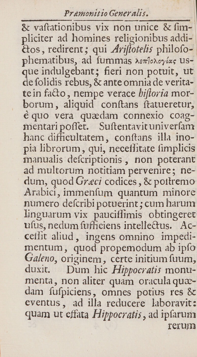 &amp; vaftationibus vix non unice &amp; fim- pliciter ad homines religionibus addi- &amp;os , redirent ; qui riflofelis philofo- | phematibus, ad fummas aenfoxoyíag us- que indulgebant; fieri non potuit, ut de folidis rebus, &amp; ante omnia de verita- tein fato, nempe verace hifloria mor- borum, aliquid conftans ftatueretur, équo vera quadam connexio coag- mentaripoffet. Suftentavituniverfanx hanc difficultatem, conftans illa ino- pii librorum, qui, necethitate fimplicis manualis defcriptionis , non poterant ad multorum notitiam pervenire; ne- dum, quod Greci codices , &amp; pottremo Arabici, immenfum quantum minore numero defcribi potuerint ; cum harum linguarum vix pauciffimis obtingeret ufus, nedum fufhiciens intelletus. Ac- ceilit aliud, ingens omnino impedi- mentum, quod propemodum ab ipfo Galeno, originem, certe initium fuum, duxi — Dum hic Hippocratis monu- menta, non aliter quam oracula qua- dam fufpiciens, omnes potius res &amp; eventus, ad illa reducere laboravit: quam ut effata Hippocratis , ad ipfarum rerum