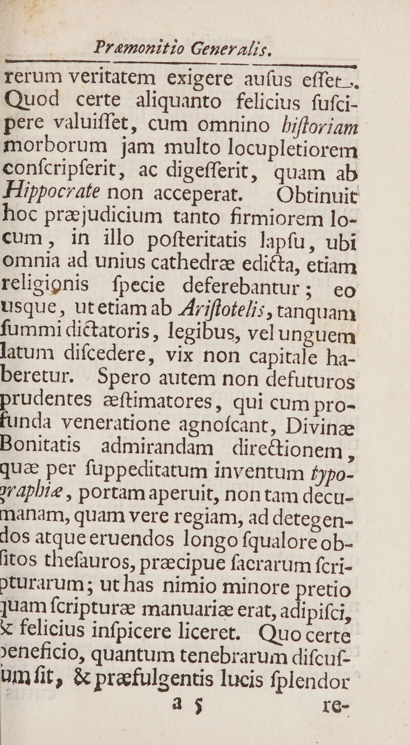 rerum veritatem exigere aufus effet .. Quod certe aliquanto felicius fufci- pere valuiffet, cum omnino bfloriam morborum jam multo locupletiorem conícripferit, ac digefferit, quam ab Hippocrate non acceperat. — Obtinuit hoc praejudicium tanto firmiorem lo- cum, in illo pofteritatis lapfu, ubi omnia ad unius cathedrae edita, etiam religipnis fpecie deferebantur; eo usque, utetiam ab Zfrjflote/is, tanquam fummi diétatoris, legibus, velunguem latum difcedere, vix non capitale ha- beretur. Spero autem non defuturos prudentes zeftimatores, qui cum pro- funda veneratione agnoícant, Divinze Bonitatis admirandam directionem  qua per fuppeditatum inventum fypo- oraplie , portam aperuit, non tam dect- manam, quam vere regiam, ad detegen- dos atque eruendos longo fqualore ob- itos thefauros, praecipue facrarum fcri- oturarum; ut has nimio minore pretio juam fcripturae manuarice erat, adi pifci, x felicius infpicere liceret. Quocerte 'eneficio, quantum tenebrarum difcuf- umfit, &amp; pracfulgentis lucis fplendor a j re-