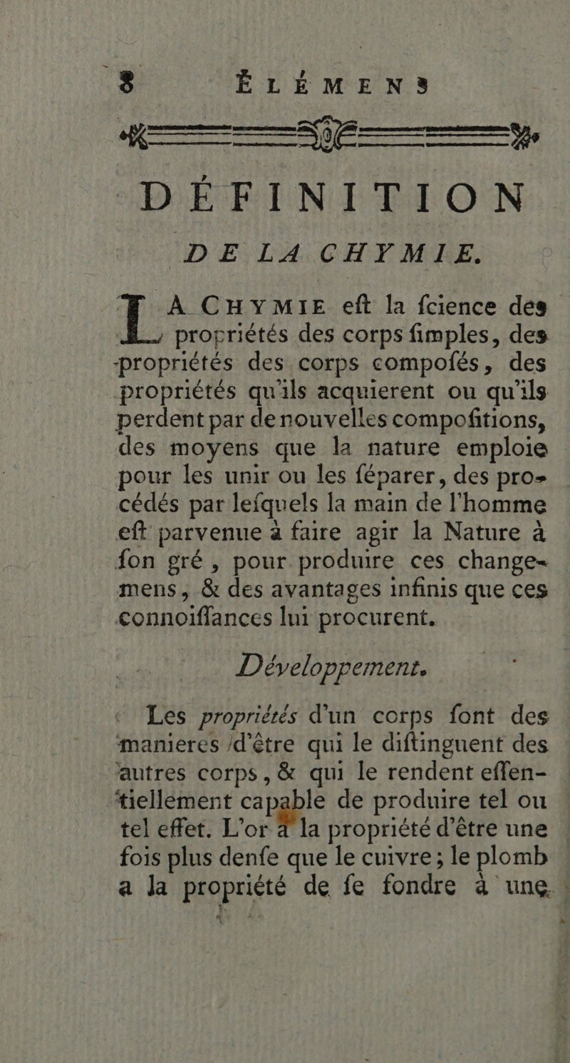 ‘» NS RES DÉFINITION IDE LA. CHVMRE. À CHYMI1E eft la fcience des propriétés des corps fimples, des propriétés des corps compolés, des propriétés qu'ils acquierent ou qu'ils perdent par de nouvelles compoftions, des moyens que la nature emploie pour les unir ou les féparer, des pro cédés par lefquels la main de l'homme eff parvenue à faire agir la Nature à {on gré, pour produire ces change- mens, &amp; des avantages infinis que ces connoiffances lui procurent. Développement. Les propriétés d'un corps font des manieres /d’être qui le diftinguent des autres corps, &amp; qui le rendent effen- tiellément capable de produire tel ou tel effet. L'or 4 la propriété d’être une . fois plus denfe que le cuivre; le plomb a la propriété de fe fondre à une! »