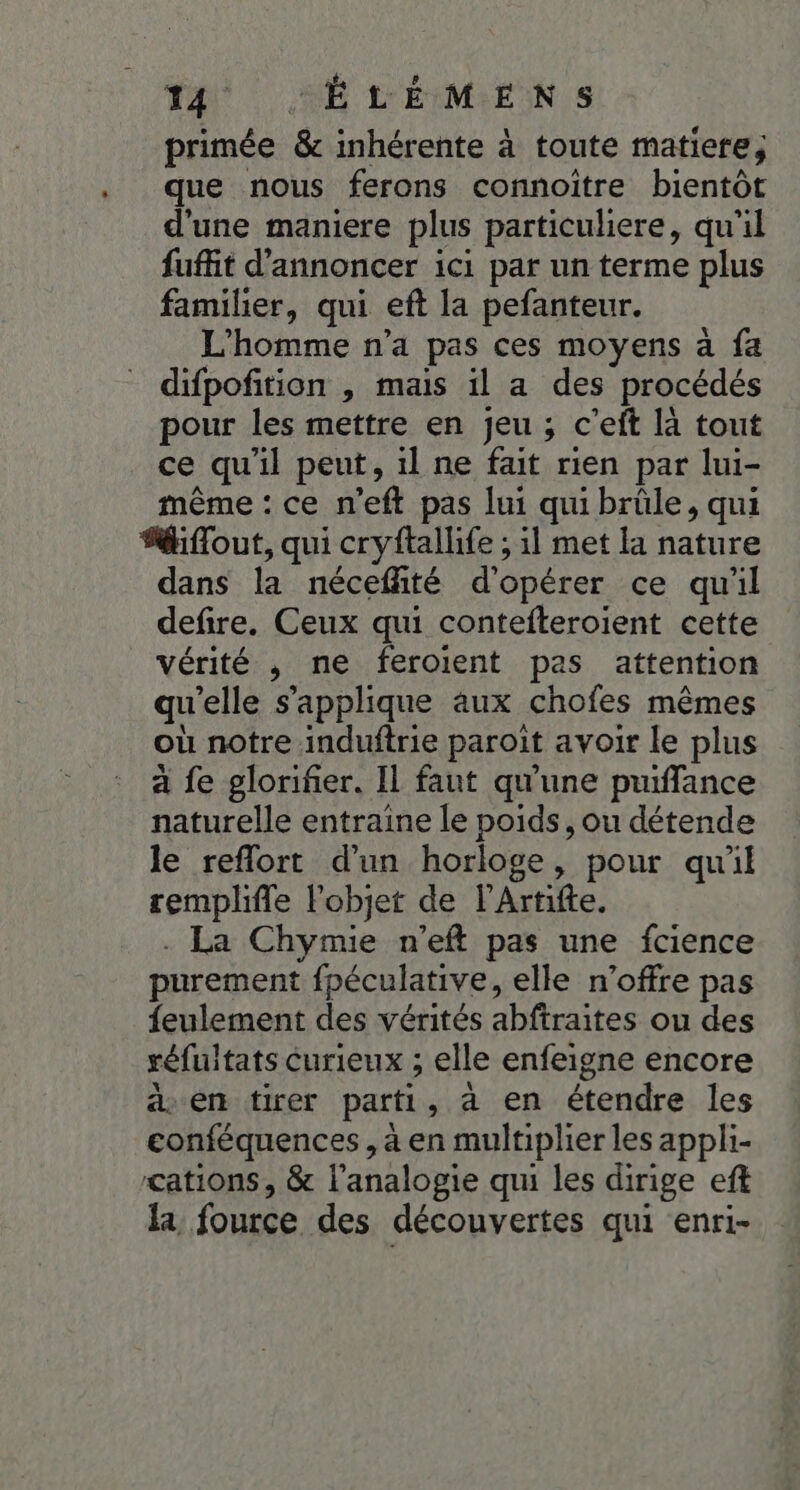 primée &amp; inhérente à toute matiere; que nous ferons connoitre bientôt d'une maniere plus particuliere, qu'il fuit d'annoncer ici par un terme plus familier, qui eft la pefanteur. L'homme n’a pas ces moyens à fa difpofition , mais il a des procédés pour les mettre en jeu ; c’eft là tout ce qu'il peut, il ne fait rien par lui- même : ce n’eft pas lui qui brüle, qui “fout, qui cryftallife ; il met la nature dans la nécefité d'opérer ce qu'il defire. Ceux qui contefteroient cette vérité , ne feroient pas attention qu'elle s'applique aux chofes mêmes où notre induftrie paroit avoir le plus à fe glorifer. Il faut qu'une puiflance naturelle entraine le poids, ou détende le reflort d'un horloge, pour quil rempliffe l'objet de l'Artifte. - La Chymie n'’eft pas une fcience purement fpéculative, elle n'offre pas feulement des vérités abftraites ou des réfuitats curieux ; elle enfeigne encore 4 en tirer parti, à en étendre les conféquences, à en multiplier les appli- cations, &amp; l'analogie qui les dirige eff la fource des découvertes qui enri-