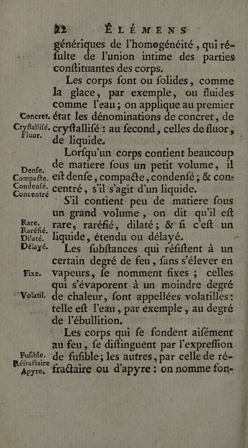 &gt;&gt; ÊLÉMENS génériques de l'homogénéité , qui ré- fulte de l'union intime des parties conftituantes des corps. Les corps font ou folides, comme la glace, par exemple, ou fluides comme l'eau; on applique au premier Concret, état les dénominations de concret, de ue cryflallifé : au fecond, celles de fluor, + de liquid quide, Lorfqu'un corps contient beaucoup pie de matiere fous un petit volume, il Compadte. eit denfe , compate, condenfé ; &amp; con: gorccnié. centré, s'il s’agit d'un liquide. S'il contient peu de matiere fous un grand volume , on dit qu'il eft are, rare, raréfié, dilaté; &amp;' fi c'eft un Dia. liquide, étendu ou délayé. * Délayé. Les fubftances qui réfiftent à un certain degré de feu, fans s'élever en Fixe. Vapeurs, fe nomment fixes ; celles qui s’évaporent à un moindre degré “Voitil. de chaleur, font appellées volatilles: telle eft l’eau, par exemple , au degré de l’ébullition. j’ Les corps qui fe fondent aifément au feu, fe diftinguent par l’exprefñon Fuñble. de fufble; les autres, par celle de ré- éfra@taire Roy. fradaire ou d'apyre : on nomme fon-