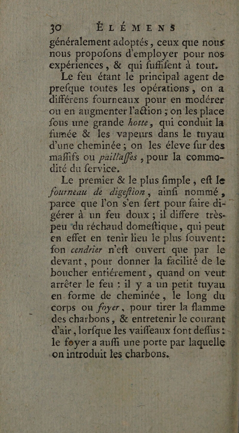 généralement adoptés, ceux que nous nous propofons d'employer pour nos expériences, &amp; qui fufhfent à tout. Le feu étant le principal agent de prefque toutes les opérations, on a différens fourneaux pour en modérer ou en augmenter l’aétion ; on les place fumée &amp; les vapeurs dans le tuyau d’une cheminée ; on les éleve fur des mañlifs ou paillaffes | pour la commo- dité du fervice. Le premier &amp; le plus fimple , eft {e fourneau de digeflion, ainfñi nommé, gérer à un feu doux ; 1l differe très- peu ‘du réchaud domeftique, qui peut en effet en tenir lieu le plus fouvent: fon cendrier n'eft ouvert que par le devant, pour donner la facilité de le boucher entiérement , quand on veut arrêter le feu : il y a un petit tuyau en. forme de cheminée, le long du corps ou foyer, pour tirer la flamme d'air, lorfque les vaiffeaux font deflus : le foyer a aufi une porte par laquelle On introduit les charbons. me LE ere A 2 * ù DT 1