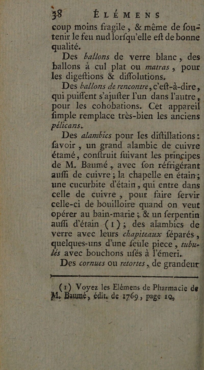 PUS 38 ÉLÉMENS coup moins fragile , &amp; même de fou= tenir le feu nud lorfqu’elle eft de bonne qualité. _ Des Pallons de verre blanc, des ballons à cul plat ou warras , pour les digeftions &amp; diflolutions. Des ballons de rencontre, c’eft-à-dire, qui puiffent s’ajufter l’un dans l'autre, pour les cohobations. Cet appareil fimple remplace très-bien les anciens pélicans. | Des alambics pour les diftillations : favoir , un grand alambic de cuivre étamé, conftruit fivant les principes de M. Baumé , avec fon réfrigérant auf de cuivre ; la chapelle en étain; une cucurbite d'étain, qui entre dans celle de cuivre, pour faire fervir celle-ci de bouilloire quand on veut opérer au bain-marie ; &amp; un ferpentin aufh d'étain (1}; des alambics de verre avec leurs chapiteaux {éparés, quelques-uns d’une feule piece , sbu2 dés avec bouchons ufés à l’émeri. Des cornues ou retortes, de grandeur Perenemenene . (x) Voyez les Elémens de Pharmacie de” M Baumé, édit, de 1769, page 1x