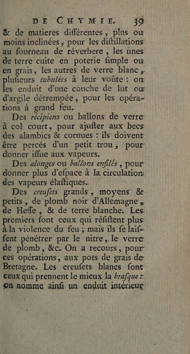 DE CHYMIE &amp; de matieres différentes, plus ow moins inclinées , pour les diftillations au fourneau de réverbere , les unes Ce terre cuite en poterie fimple ou en grais, les autres de verre blanc, plufeurs subulées à eur voûte: om les enduit d’une couche de Iut ow d'argile détrempée, pour les opéra- tions à grand feu. | Des récipiens ou ballons de verre: à col court, pour ajufter aux becs: des alambics &amp; cornues : ils doivent être percés d'un petit trou, pour donner iflue aux vapeurs. Des ælonges où ballons enfiles, pour donner plus d’efpace à la circulation: des vapeurs étaftiques.. Des creufers grands, moyens &amp; petits, de plomb noir d'Allemagne . de Heffe, &amp; de terre blanche. Les: premiers font ceux qui réfiftent plus: à la violence du feu ; mais ils fe lai fent pénétrer par le nitre, le verre de plomb, &amp;c. On a recours, pour: ces opérations, aux pots de grais de Bretagne. Les creufets blancs font Ceux qui prennent le mieux la brafque = on nomme anfi un enduit intérieur