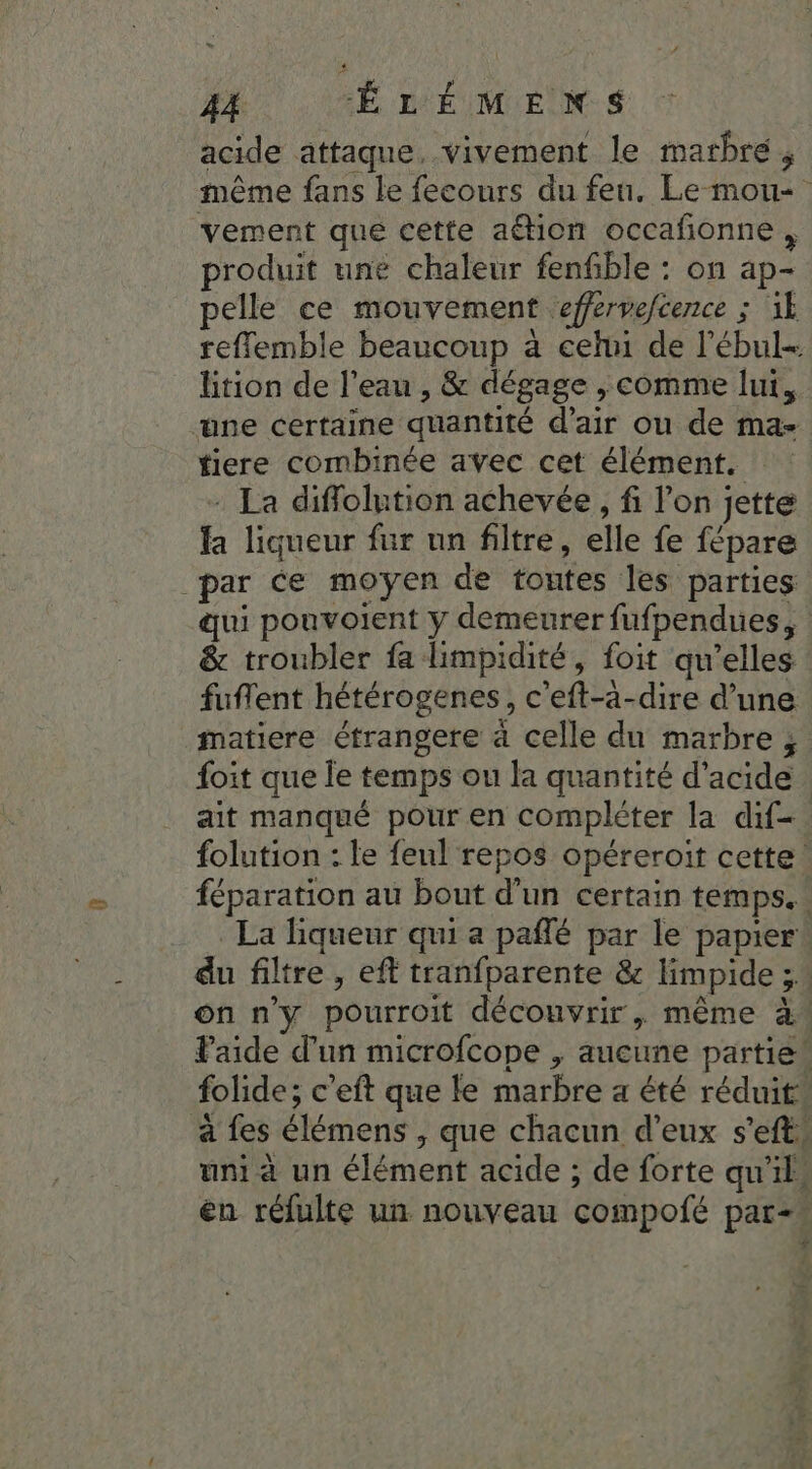 acide attaque, vivement le marbre, même fans le fecours du feu. Le-mou- vement que cette ation occafonne , produit une chaleur fenfble : on ap- pelle ce mouvement effervefcence ; ik reflemble beaucoup à cehn de l’ébul- ltion de l’eau , &amp; dégage , comme lui, une certaine quantité d’air ou de ma- tiere combinée avec cet élément. - La diffolution achevée, fl l’on jette fa liqueur fur un filtre, elle fe fépare _par ce moyen de toutes les parties qui pouvoient y demeurer fufpendues, : &amp; troubler fa limpidité, foit qu’elles fuflent hétérogenes, c’eft-ä-dire d’une matiere étrangere à celle du marbre ; foit que le temps ou la quantité d'acide. ait manqué pour en compléter la dif-. folution : le feul repos opéreroit cette féparation au bout d'un certain temps. La liqueur qui a pañlé par le papier du filtre , eff tranfparente &amp; limpide 3. on n'y pourroit découvrir, même à Paide d'un microfcope , aucune partiek folide; c'eft que le marbre a été réduit à fes élémens , que chacun d'eux s’efts uni à un élément acide ; de forte qu'il. en réfulte un nouveau compofé par=