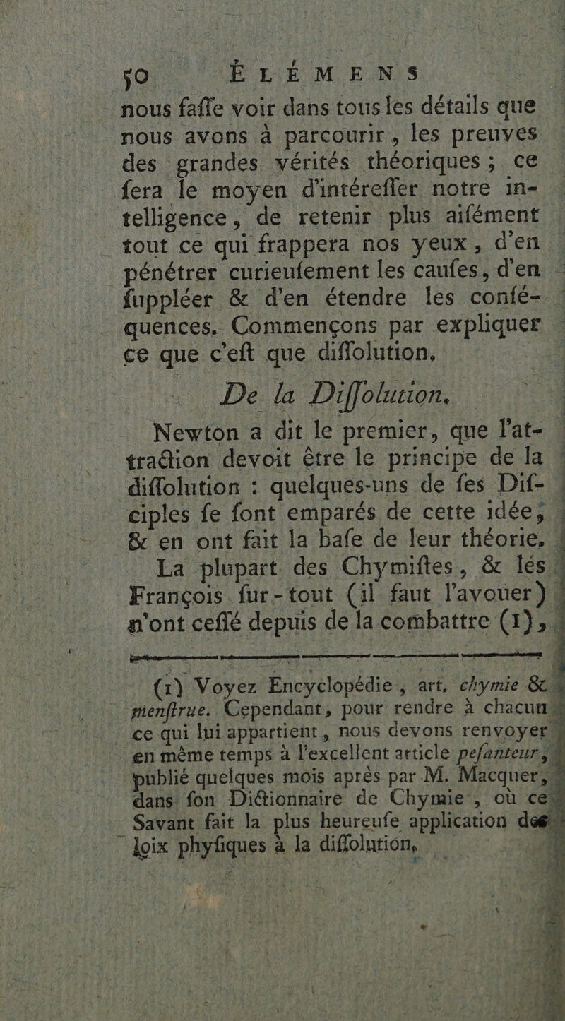 nous fafle voir dans tous les détails que nous avons à parcourir, les preuves des grandes vérités théoriques; ce fera le moyen d'intéreffer notre in- telligence, de retenir plus aifément tout ce qui frappera nos yeux, d'en pénétrer curieufement les caufes, d'en - fuppléer & d'en étendre les confé- : quences. Commençons par expliquer ce que c’eft que diffolution, De la Diffolution. | Newton a dit le premier, que l'at- | traion devoit être le principe de la * diflolution : quelques-uns de fes Dif- ! ciples fe font emparés de cette idée, & en ont fait la bafe de leur théorie. . La plupart des Chymiftes, & les, François fur-tout (il faut l'avouer). n’ont ceflé depuis de la combattre (1), ! a es er nle 2 péché nn: de à ii (x) Voyez Encyclopédie , art, chymie 8 menftrue. Cependant, pour rendre à chacun“ | ce qui lui appartient, nous devons renvoyerM . en même temps à l'excellent article pefanteur$es publié quelques moïs après par M. Macquer,” dans fon Diétionnaire de Chymie , où ces _ Savant fait la plus heureufe application dem Loix phyfiques à la diflolution,