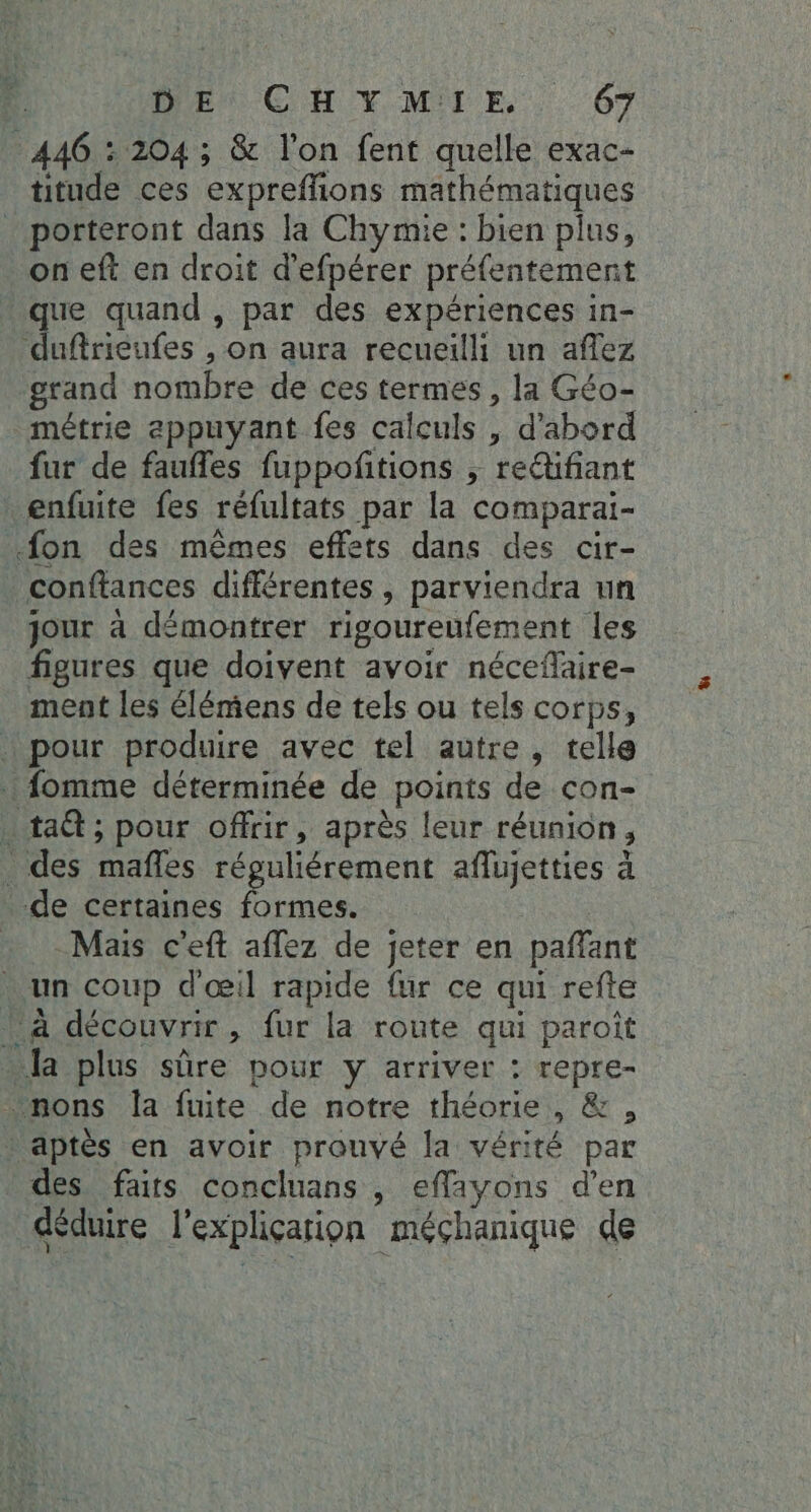 446 : 204 ; &amp; l'on fent quelle exac- titude ces expreffions mathématiques porteront dans la Chymie : bien plus, on eft en droit d’efpérer préfentement que quand , par des expériences in- duftrieufes , on aura recueilli un affez grand nombre de ces termes, la Géo- métrie appuyant fes calculs , d'abord fur de faufles fuppoñtions ; re&amp;fiant _enfuite fes réfultats par la comparai- fon des mêmes effets dans des cir- conftances différentes, parviendra un jour à démontrer rigoureufement les figures que doivent avoir nécefaire- ment les élémens de tels ou tels corps, … pour produire avec tel autre, telle fomme déterminée de points de con- . ta ; pour offrir, après leur réunion, . des mafles réguliérement aflujetties à de certaines on Mais c'eft aflez de jeter en pañlant . un coup d'œil rapide fur ce qui refte à découvrir, fur la route qui paroît Ja plus sûre pour y arriver : repre- nons la fuite de notre théorie, &amp;, aptès en avoir prouvé la vérité par des faits concluans , eflayons d'en déduire l'expliçarion méçhanique de